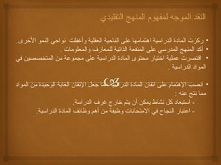 النقد الموجه لمفهوم المنهج التقليدي 
• ركزت المادة الدراسية اهتمامها على الناحية العقلية وأغفلت نواحي النمو الخررى. 
• أكد المنهج المدرسي على المنفعة الذاتية للمعارف والمعلومات . 
• اقتصرت عملية اخرتيار محتوى المادة الدراسية على مجموعة من المتخصصين في 
المواد الدراسية . 
• انصب الهتمام على اتقان المادة الدراسية مما جعل التقان الغاية الوحيدة من المواد 
مما نتج عنه : 
- استبعاد كل نشاط يمكن أن يتم خرارج غرف الدراسة. 
- اعتبار النجاح في المتحانات وظيفة من أهم وظائف المادة الدراسية. 
 