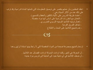 • اعتقد المعلمون بأن عملهم يقتصر على توصيل المعلومات التي تشملها المادة الدراسية وقد ترتب 
على ذلك عدد من الثاار السيئة وهي : 
- اعتماد طريقة التدريس على اللية (التلقين والحفظ والتسميع ) 
- التعامل مع المقررات الدراسية على أساس أنها مواد منفصلة . 
- إهمال توجيه التلميذ التوجيه التربوي الضروري . 
- تجاهل الفروق الفردية. 
- عدم تشجيع التلميذ على البحث والطلع  
• ازدحام المنهج بمجموعة ضخمة من المواد المنفصلة التي ل رابط بينها استناداً  لرأيين وهما 
- أن المعرفة هي الخير وكلما ازدادت المعرفة ازدادت الفضائل عند التلميذ . 
- أن ضعف التلميذ في أي ناحية يعود إلى الحاجة إلى تدريس مواد جديدة 
 