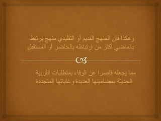 وهكذا فإن المنهج القديم أو التقليدي منهج يرتبط 
بالماضي أكثر من ارتباطه بالحاضر أو المستقبل 
مما يجعله قاصرا عن الوفاء بمتطلبات التربية 
الحديثة بمضامينها العديدة وغاياتها المتجددة 
 