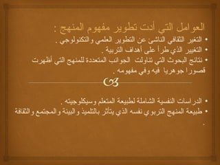 العوامل التي أدت تطوير مفهوم المنهج : 
• التغير الثقافي الناشئ عن التطوير العلمي والتكنولوجي . 
• التغيير الذي طرأ على أهداف التربية . 
• نتائج البحوث التي تناولت الجوانب المتعددة للمنهج التي أظهرت 
قصورا جوهريا فيه وفي مفهومه . 
• الدراسات النفسية الشاملة لطبيعة المتعلم وسيكلوجيته . 
• طبيعة المنهج التربوي نفسه الذي يتأثر بالتلميذ والبيئة والمجتمع والثقافة 
. 
 
