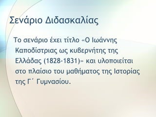 Σενάριο Διδασκαλίας 
Το σενάριο έχει τίτλο «Ο Ιωάννης 
Καποδίστριας ως κυβερνήτης της 
Ελλάδας (1828-1831)» και υλοποιείται 
στο πλαίσιο του μαθήματος της Ιστορίας 
της Γ΄ Γυμνασίου. 
 