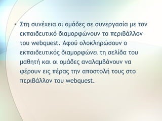 • Στη συνέχεια οι ομάδες σε συνεργασία με τον 
εκπαιδευτικό διαμορφώνουν το περιβάλλον 
του webquest. Αφού ολοκληρώσουν ο 
εκπαιδευτικός διαμορφώνει τη σελίδα του 
μαθητή και οι ομάδες αναλαμβάνουν να 
φέρουν εις πέρας την αποστολή τους στο 
περιβάλλον του webquest. 
 
