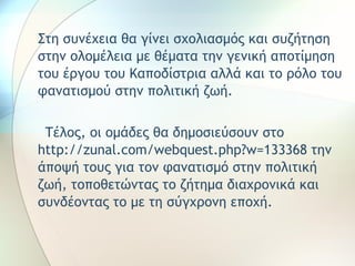 Στη συνέχεια θα γίνει σχολιασμός και συζήτηση 
στην ολομέλεια με θέματα την γενική αποτίμηση 
του έργου του Καποδίστρια αλλά και το ρόλο του 
φανατισμού στην πολιτική ζωή. 
Τέλος, οι ομάδες θα δημοσιεύσουν στο 
http://zunal.com/webquest.php?w=133368 την 
άποψή τους για τον φανατισμό στην πολιτική 
ζωή, τοποθετώντας το ζήτημα διαχρονικά και 
συνδέοντας το με τη σύγχρονη εποχή. 
 