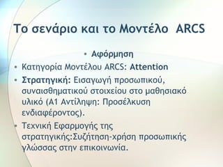 Το σενάριο και το Μοντέλο ARCS 
• Αφόρμηση 
• Κατηγορία Μοντέλου ARCS: Attention 
• Στρατηγική: Εισαγωγή προσωπικού, 
συναισθηματικού στοιχείου στο μαθησιακό 
υλικό (A1 Αντίληψη: Προσέλκυση 
ενδιαφέροντος). 
• Τεχνική Εφαρμογής της 
στρατηγικής:Συζήτηση-χρήση προσωπικής 
γλώσσας στην επικοινωνία. 
 