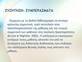 ΣΥΖΗΤΗΣΗ- ΣΥΜΠΕΡΑΣΜΑΤΑ 
Σύμφωνα με τη διεθνή βιβλιογραφία τα κίνητρα 
κρίνονται σημαντικά, γιατί συντελούν στην 
αποτελεσματικότητα της μάθησης και την ενεργή 
συμμετοχή των μαθητών στις σχολικές δραστηριότητες 
(Eccles & Wigfield, 2002). Η καλλιέργεια εσωτερικών 
κινήτρων στους μαθητές αποτελεί ένα από τα 
ζητούμενα της διδακτικής διαδικασίας που επιδιώκει 
την καλλιέργεια θετικής στάσης τους απέναντι στη 
μάθηση. 
 