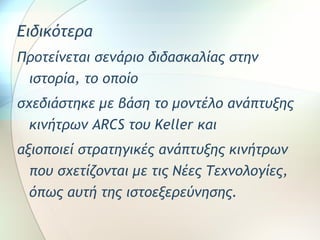 Ειδικότερα 
Προτείνεται σενάριο διδασκαλίας στην 
ιστορία, το οποίο 
σχεδιάστηκε με βάση το μοντέλο ανάπτυξης 
κινήτρων ARCS του Keller και 
αξιοποιεί στρατηγικές ανάπτυξης κινήτρων 
που σχετίζονται με τις Νέες Τεχνολογίες, 
όπως αυτή της ιστοεξερεύνησης. 
 