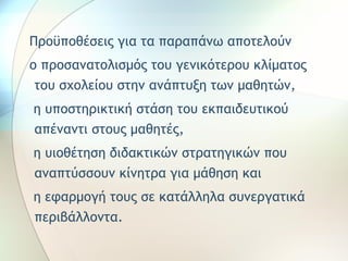 Προϋποθέσεις για τα παραπάνω αποτελούν 
ο προσανατολισμός του γενικότερου κλίματος 
του σχολείου στην ανάπτυξη των μαθητών, 
η υποστηρικτική στάση του εκπαιδευτικού 
απέναντι στους μαθητές, 
η υιοθέτηση διδακτικών στρατηγικών που 
αναπτύσσουν κίνητρα για μάθηση και 
η εφαρμογή τους σε κατάλληλα συνεργατικά 
περιβάλλοντα. 
 