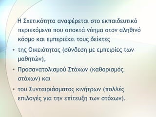 Η Σχετικότητα αναφέρεται στο εκπαιδευτικό 
περιεχόμενο που αποκτά νόημα στον αληθινό 
κόσμο και εμπεριέχει τους δείκτες 
• της Οικειότητας (σύνδεση με εμπειρίες των 
μαθητών), 
• Προσανατολισμού Στόχων (καθορισμός 
στόχων) και 
• του Συνταιριάσματος κινήτρων (πολλές 
επιλογές για την επίτευξη των στόχων). 
 