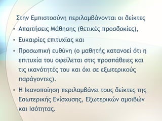 Στην Εμπιστοσύνη περιλαμβάνονται οι δείκτες 
• Απαιτήσεις Μάθησης (θετικές προσδοκίες), 
• Ευκαιρίες επιτυχίας και 
• Προσωπική ευθύνη (ο μαθητής κατανοεί ότι η 
επιτυχία του οφείλεται στις προσπάθειες και 
τις ικανότητές του και όχι σε εξωτερικούς 
παράγοντες). 
• Η Ικανοποίηση περιλαμβάνει τους δείκτες της 
Εσωτερικής Ενίσχυσης, Εξωτερικών αμοιβών 
και Ισότητας. 
 