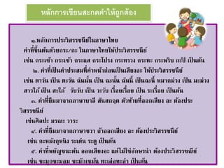 หลักการเขียนสะกดคาให้ถูกต้อง 
๑.หลักการประวิสรรชนีย์ในภาษาไทย 
คาที่ขึ้นต้นด้วยกระ/กะ ในภาษาไทยให้ประวิสรรชนีย์ 
เช่น กระเช้า กระเซ้า กระแส กระโปรง กระทรวง กระทะ กระพริบ กะปิ เป็นต้น 
๒. คาที่เป็นคาประสมที่คาหน้าก่อนเป็นเสียงอะ ให้ประวิสรรชนีย์ 
เช่น ตาวัน เป็น ตะวัน ฉันนนั้ เป็น ฉะนนั้ ฉันนี้ เป็นฉะนี้ หมากม่วง เป็น มะม่วง 
สาวใภ้ เป็น สะใภ้ วับวับ เป็น วะวับ เรื่อยเรื่อย เป็น ระเรื่อย เป็นต้น 
๓. คาที่ยืมมาจากภาษาบาลี สันสกฤต ตัวท้ายที่ออกเสียง อะ ต้องประ 
วิสรรชนีย์ 
เช่นศิลปะ มรณะ วาระ 
๔. คาที่ยืมมาจากภาษาชวา ถ้าออกเสียง อะ ต้องประวิสรรชนีย์ 
เช่น กะหมังกุหนิง ระเด่น ระตู เป็นต้น 
๕. คาที่พยัญชนะต้น ออกเสียงอะ แต่ไม่ใช่อักษรนา ต้องประวิสรรชณีย์ 
เช่น ขะมุกขะมอม ขะมักเขม้น ทะเล่อทะล่า เป็นต้น 
 