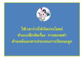 ใช้เวลาว่างให้เกิดประโยชน์ 
ทา แบบฝึกหัดเรื่อง การสะกดคา 
ด้านหลังเอกสารประกอบการเรียนนะลูก 

