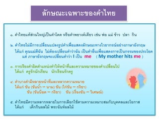 ลักษณะเฉพาะของคาไทย 
๑. คาไทยแท้ส่วนใหญ่เป็นคาโดด หรือคาพยางค์เดียว เช่น พ่อ แม่ ข้าว ปลา กิน 
๒. คา ไทยไม่มีการเปลี่ยนแปลงรูปคา เพื่อแสดงลักษณะทางไวยากรณ์อย่างภาษาอังกฤษ 
ได้แก่ คุณแม่ตีฉัน ไม่ต้องเปลี่ยนคา ว่าฉัน เป็นคา อ่นืเพื่อแสดงการเป็นกรรมของประโยค 
แต่ ภาษาอังกฤษจะเปลี่ยนคา ว่า I เป็น me ( My mother hits me ) 
๓. การเรียงคา ผิดตา แหน่งทา ให้หน้าที่และความหมายของคา เปลี่ยนไป 
ได้แก่ ครูรักนักเรียน นักเรียนรักครู 
๔. คา บางคา มีหลายหน้าที่และหลากความหมาย 
ได้แก่ ขัน (ขันน้า – นาม) ขัน (ไก่ขัน – กริยา) 
ขัน (ขันน็อต – กริยา) ขัน (เรื่องขัน – วิเศษณ์) 
๕. คาไทยมีความหลากหลายในการเลือกใช้ตามความเหมาะสมกับบุคคลและโอกาส 
ได้แก่ เด็กกินผลไม้ พระฉันท์ผลไม้ 
 