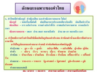 ลักษณะเฉพาะของคาไทย 
๖. คาไทยมีคาพ้องรูป คาพ้องเสียง และคาพ้องความหมาย ได้แก่ 
พ้องรูป - หนังเรื่องนี้มันดี มันเป็นอาหารประเภทเดียวกับแป้ง มันเป็นข่าวร้าย 
พ้องเสียง - การ แปลว่างาน กานต์ แปลว่าที่รัก กาฬแปลว่าความตาย กาลแปลว่า 
เวลา 
พ้องความหมาย – เพลา อ่าน เพลา หมายถึงตัก อ่าน เพ-ลา หมายถึง เวลา 
๗. คาไทยมีการสร้างคาใหม่ใช้เพิ่มเติมในรูปของคาประสม คาซ้อนคาซ้าและมีการยืมคาจาก 
ภาษาอื่น 
มาใช้ในรูปแบบของคาสมาส คาสนธิ คาทับศัพท์และศัพท์บัญญัติ 
คาประสม - ลูก + น้า = ลูกน้า แปรง+สีฟัน = แปรงสีฟัน ตู้+เย็น= ตู้เย็น 
คาซ้า - เด็กๆ เร็วๆ หวานๆ เบื่อๆ ซ้วยสวย อ๊วนอ้วน 
คาซ้อน - บ้าน+เรือน = บ้านเรือน ป่า+เถื่อน = ป่าเถื่อน เปรี้ยง+ปร้าง = เปรี้ยงป 
ร้าง 
คาสมาส - ราช+การ = ราชการ รัฐ+ศาสตร์ = รัฐศาสตร์ ภูมิ+ประเทศ = ภูมิ 
ประเทศ 
คาสมาสแบบสนธิ 
ธน +อาคาร = ธนาคาร สาธารณ+อุปโภค = สาธารณูปโภคปโภค 
 