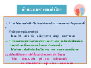 ลักษณะเฉพาะของคาไทย 
๘. คาไทยมีคาราชาศัพท์ซึ่งเป็นถ้อยคาที่แสดงถึงความเคารพและเทิดทูนบุคคลที่ 
สูง 
ด้วยวัยวุฒิคุณวุฒิและชาติวุฒิ 
ได้แก่ ไป – เสด็จ ยิ้ม – แย้มพระสรวล คาพูด – พระราชดารัส 
๙. คาไทยมีความหมายทงั้ความหมายตรงและความหมายแฝงทาให้มีโวหารและ 
ภาพพจน์ในการสื่อความหมายที่งดงาม หรือชัดเจนขึ้น 
ได้แก่ เพชร ท้อเป็นถ่านผ่านเป็นเพชร เทพ ความสามารถขนั้เทพ- 
๑๐. คาไทยมีลักษณะนามใช้เพื่อบอกลักษณะคน สัตว์ สิ่งของ 
ได้แก่ เทียน ๒ แท่ง ธูป ๓ ดอก เกวียนเล่มนนั้ 
แห อวนหลายปาก ขลุ่ย ๑ เลา ระนาด ๒ ราง 
 