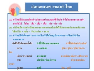 ลักษณะเฉพาะของคาไทย 
๑๑. คาไทยมีลักษณะเสียงต่างกันตามรูปวรรณยุกต์ที่กากับ ทาให้ความหมายของคา 
ต่างกันไป ได้แก่ เสือ – เสื่อ – เสื้อ ยา – ย่า – ย้า 
๑๒. คาไทยมีความประณีตหลากหลายสามารถเลือกใช้ให้เหมาะสมกับความต้องการ 
ได้แก่ กิน – หม่า - รับประท่าน - เสวย 
๑๓. คาไทยมีศักดิ์ของคา สามารถเลือกใช้ได้ตามรูปแบบของการเขียนได้อย่าง 
หลากหลาย 
คาที่ใช้ในโอกาสทัว่ไป คาที่ใช้ในภาษาแบบแผน คาที่ใช้แต่งคาประพันธ์ 
ตะวัน ดวงอาทิตย์ สุริยะ/สุริยา/สุรีย์/ทินกร/ 
ไถง 
เดือน/ดวงจันทร์พระจันทร์ ดวงเดือน/จันทรา/ศศิธร/แข 
ตาย เสียชีวิต/ถึงแก่กรรม ม้วย/มอดม้วย/ 
มรณา 
ลูกสาว บุตรี ธิดา บุตรี 
 