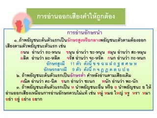 การอ่านออกเสียงคาให้ถูกต้อง 
การอ่านอักษรนา 
๑..ถ้าพยัญชนะต้นตัวแรกเป็นอักษรสูงหรือกลางพยัญชนะตัวตามต้องออก 
เสียงตามตัวพยัญชนะตัวแรก เช่น 
ถนน อ่านว่า ถะ-หนน ขนุน อ่านว่า ขะ-หนุน สมุน อ่านว่า สะ-หมุน 
ผลิต อ่านว่า ผะ-หลิด จรัส อ่านว่า จะ-หรัด กนก อ่านว่า กะ-หนก 
อักษรสูงมี 11 ตัว ดังนี้ ข ฃ ฉ ผ ฝ ถ ฐ ส ศ ษ ห 
อักษรกลางมี 9 ตัว ดังนี้ ก จ ฎ ฏ ด ต บ ป อ 
๒. ถ้าพยัญชนะต้นตัวแรกเป็นอักษรต่า คา หลังอ่านตามเสียงเดิม 
คณิต อ่านว่า คะ-นิด ชนก อ่านว่า ชะนก พนัก อ่านว่า พะ-นัก 
๓. ถ้าพยัญชนะต้นตัวแรกเป็น ห นาพยัญชนะอื่น หรือ อ นาพยัญชนะ ย ให้ 
อ่านออกเสียงเหมือนการอ่านอักษรควบไม่แท้ เช่น หมู่ หมอ ใหญ่ หรู หรา หมา 
อย่า อยู่ อย่าง อยาก 
 