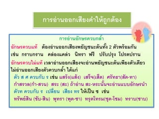 การอ่านออกเสียงคาให้ถูกต้อง 
การอ่านอักษรควบกลา้ 
อักษรควบแท้ ต้องอ่านออกเสียงพยัญชนะต้นทั้ง 2 ตัวพร้อมกัน 
เช่น กราบกราน คล่องแคล่ว นิทรา ฟรี ปรับปรุง โปรดปราน 
อักษรควบไม่แท้ เวลาอ่านออกเสียงจะอ่านพยัญชนะต้นเพียงตัวเดียว 
ไม่อ่านออกเสียงตัวควบกลา้ ได้แก่ 
ตัว ส ศ ควบกับ ร เช่น แสร้ง(แส้ง) เสร็จ(เส็ด) ศรัทธา(สัด-ทา) 
กา สรวล(กา -สวน) สระ (สะ) ถ้าอ่าน สะ-หระนั้นจะอ่านแบบอักษรนา 
ตัวท ควบกับ ร เปลี่ยน เสียง ทร ให้เป็น ซ เช่น 
ทรัพย์สิน (ซับ-สิน) พุทรา (พุด-ซา) ทรุดโทรม(ซุด-โซม) ทราบ(ซาบ) 
 