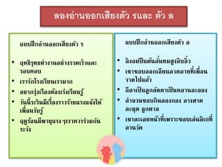 ลองอ่านออกเสียงตัว รและ ตัว ล 
แบบฝึกอ่านออกเสียงตัว ร 
• ฤทธิรุทธทางานอย่างรวดเร็วและ 
รอบคอบ 
• เรารักโรงเรียนเรามาก 
• อยากร่งุเรืองต้องเร่งเรียนรู้ 
• วันนี้ระรินมีเรื่องราวร้ายแรงแจ้งให้ 
เพื่อนรับรู้ 
• ฤดูร้อนมีพายุแรงๆเราควรร่วมกัน 
ระวัง 
แบบฝึกอ่านออกเสียงตัว ล 
• ลิงลมปีนต้นลัน่ทมสูงลิบลิ่ว 
• เขาชอบลอกเลียนลวดลายที่เพื่อน 
วาดไปแล้ว 
• ลีลาเป็นลูกลัดดาเป็นหลานละออง 
• ลาจวนชอบกินลองกอง ลางสาด 
ละมุด ลูกตาล 
• เขาละเลยหน้าที่เพราะชอบเล่นลิเกที่ 
ลานวัด 
 