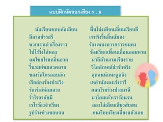 แบบฝึกหัดออกเสียง ร , ล 
นักเรียนชอบล้อเลียน พื้นโล่งเตียนเลี่ยนเรียบดี 
ลีลาอย่ารอรี เราเริงรื่นลื่นล้มลง 
พวกเราเล่าเรื่องราว ร้องเพลงลาวคราวชมดง 
ไปไร่วิ่งไล่หลง ร้องเรียกเพื่อนเลื่อนลอยหาย 
ลมโชยโรยกลิ่นอวล มาลีล้วนงามเรียงราย 
รื่นรมย์ชมลวดลาย วิไลลักษณ์น่ารักจริง 
ของรักใครลอบลัก ลุกลนนักนะลูกลิง 
เรือล่องร้องประวิง เหล่านักเลงเร่งราวี 
รักเร่เล่ห์ลมลวง ดอกโรยร่วงปวงมาลี 
ร่า ไรอาลัยมีมาโลมเล้าเราร้อนรน 
เรไรร้องจาเรียง ลองไล่เลียงเสียงสับสน 
รูปร่างช่างชอบกล คนเรียบเรียงเลี่ยงแล้วเอย 
 