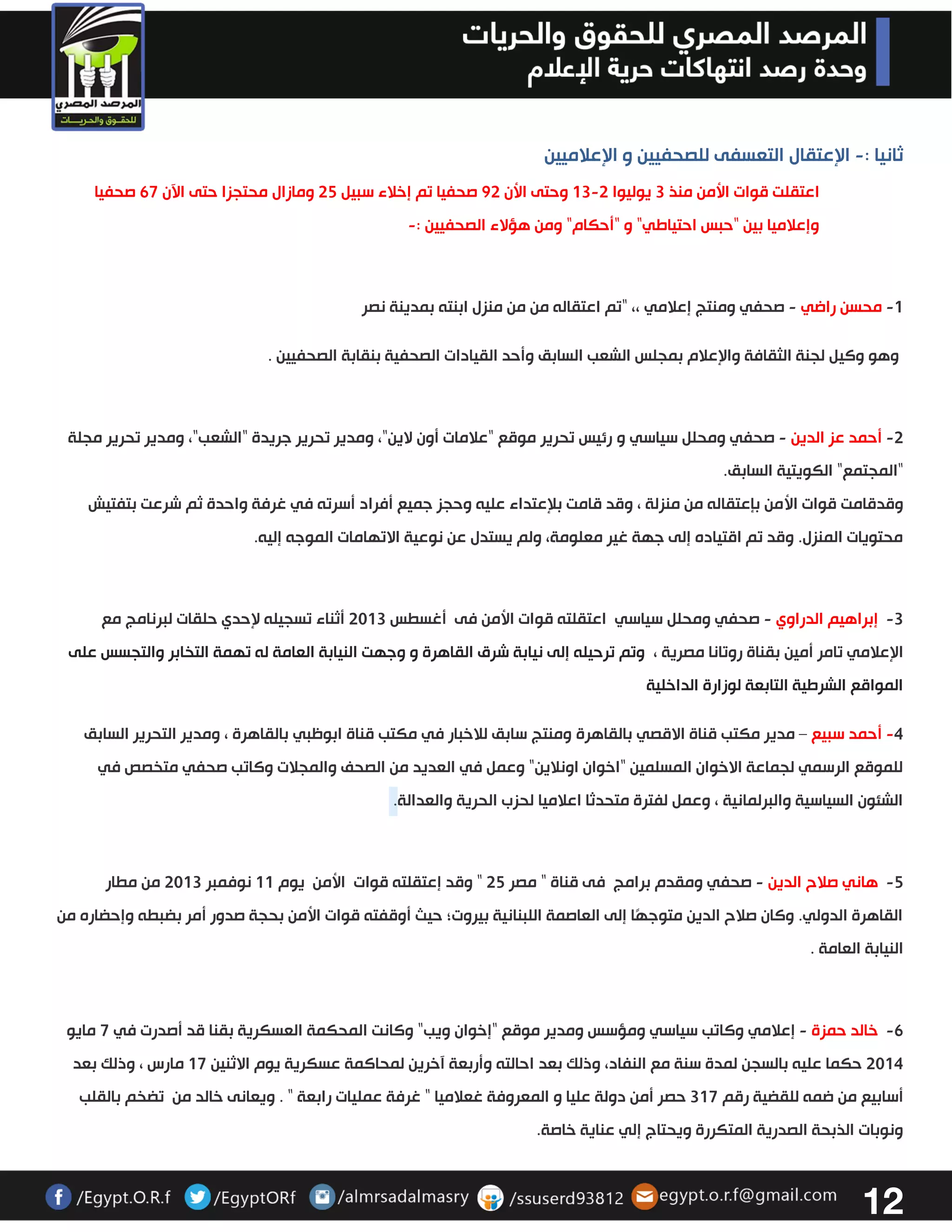 12 
ثانيا : الإعتقال التعسفى للصحفيين و الإعلاميين - 
اعتقلت قوات الأمن منذ 3 يوليوا 03 3 وحتى الأن 23 صحفيا تم إخلاء سبيل 32 ومازال محتجزا حتى الآن 67 صحفيا - 
وإعلاميا بين "حبس احتياطي" و "أحكام" ومن هؤلاء الصحفيين :- 
0 محسن راضي صحفي ومنتج إعلامي - - ،، "تم اعتقاله من من منزل ابنته بمدينة نصر 
وهو وكيل لجنة الثقافة والإعلام بمجلس الشعب السابق وأحد القيادات الصحفية بنقابة الصحفيين . 
3 أحمد عز الدين صحفي ومحلل سياسي - - و رئيس تحرير موقع "علامات أون لاين"، ومدير تحرير جريدة "الشعب"، ومدير تحرير مجلة 
"المجتمع" الكويتية السابق. 
وقدقامت قوات الأمن بإعتقاله من منزلة ، وقد قامت بلإعتداء عليه وحجز جميع أفراد أسرته في غرفة واحدة ثم شرعت بتفتيش 
محتويات المنزل. وقد تم اقتياده إلى جهة غير معلومة، ولم يستدل عن نوعية الاتهامات الموجه إليه . 
- 3 إبراهيم الدراوي صحفي ومحلل سياسي - اعتقلته قوات الأمن فى أغسطس 3303 أثناء تسجيله لإحدي حلقات لبرنامج مع 
الإعلامي تامر أمين بقناة روتانا مصرية ، وتم ترحيله إلى نيابة شرق القاهرة و وجهت النيابة العامة له تهمة التخابر والتجسس على 
المواقع الشرطية التابعة لوزارة الداخلية 
4 أحمد سبيع مدير مكتب قناة الاقصي بالقاهرة ومنتج سابق للاخبار في مكتب قناة ابوظبي بالقاهرة ، ومدير التحرير السابق – - 
للموقع الرسمي لجماعة الاخوان المسلمين "اخوان اونلاين" وعمل في العديد من الصحف والمجلات وكاتب صحفي متخصص في 
الشئون السياسية والبرلمانية ، وعمل لفترة متحدثا اعلاميا لحزب الحرية والعدالة . 
- 2 هاني صلاح الدين صحفي ومقدم برامج فى قناة " مصر 32 " وقد إعتقلته قوات الأمن يوم 00 نوفمبر 3303 من مطار - 
القاهرة الدولي. وكان صلاح الدين متوجهًا إلى العاصمة اللبنانية بيروت؛ حيث أوقفته قوات الأمن بحجة صدور أمر بضبطه وإحضاره من 
النيابة العامة . 
- 6 خالد حمزة إعلامي وكاتب سياسي - ومؤسس ومدير موقع "إخوان ويب" وكانت المحكمة العسكرية بقنا قد أصدرت في 7 مايو 
3304 حكما عليه بالسجن لمدة سنة مع النفاد، وذلك بعد احالته وأربعة آخرين لمحاكمة عسكرية يوم الاثنين 07 مارس ، وذلك بعد 
أسابيع من ضمه للقضية رقم 307 حصر أمن دولة عليا و المعروفة غعلاميا " غرفة عمليات رابعة " . ويعانى خالد من تضخم بالقلب 
ونوبات الذبحة الصدرية المتكررة ويحتاج إلي عناية خاصة. 
 
