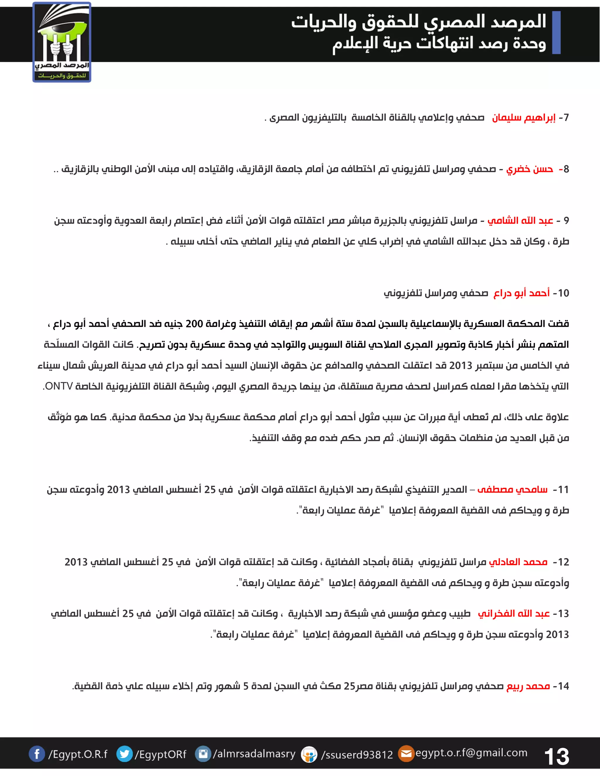13 
7 إبراهيم سليمان صحفي وإعلامي بالقناة الخامسة بالتليفزيون المصرى . - 
- 2 حسن خضري صحفي ومراسل تلفزيوني - تم اختطافه من أمام جامعة الزقازيق، واقتياده إلى مبنى الأمن الوطني بالزقازيق . . 
2 عبد الله الشامي مراسل تلفزيوني - - بالجزيرة مباشر مصر اعتقلته قوات الأمن أثناء فض إعتصام رابعة العدوية وأودعته سجن 
طرة ، وكان قد دخل عبدالله الشامي في إضراب كلي عن الطعام في يناير الماضي حتى أخلى سبيله . 
03 أحمد أبو دراع صحفي ومراسل تلفزيوني - 
قضت المحكمة العسكرية بالإسماعيلية بالسجن لمدة ستة أشهر مع إيقاف التنفيذ وغرامة 333 جنيه ضد الصحفي أحمد أبو دراع ، 
المتهم بنشر أخبار كاذبة وتصوير المجرى الملاحي لقناة السويس والتواجد في وحدة عسكرية بدون تصريح . كانت القوات المسلّحة 
في الخامس من سبتمبر 3303 قد اعتقلت الصحفي والمدافع عن حقوق الإنسان السيد أحمد أبو دراع في مدينة العريش شمال سيناء 
التي يتخذها مقرا لعمله كمراسل لصحف مصرية مستقلة، من بينها جريدة المصري اليوم، وشبكة القناة التلفزيونية الخاصة ONTV . 
علاوة على ذلك، لم تُعطى أية مبررات عن سبب مثول أحمد أبو دراع أمام محكمة عسكرية بدلا من محكمة مدنية. كما هو مُوَثّق 
من قبل العديد من منظمات حقوق الإنسان. ثم صدر حكم ضده مع وقف التنفيذ. 
- 00 سامحي مصطفى المدير التنفيذي لشبكة رصد الاخبارية اعتقلته قوات الأمن في 32 أغسطس الماضي 3303 وأدوعته سجن – 
طرة و ويحاكم فى القضية المعروفة إعلاميا "غرفة عمليات رابعة". 
03 محمد العادلي مراسل تلفزيوني - بقناة بتمجاد الفضائية ، وكانت قد إعتقلته قوات الأمن في 32 أغسطس الماضي 3303 
وأدوعته سجن طرة و ويحاكم فى القضية المعروفة إعلاميا "غرفة عمليات رابعة". 
03 عبد الله الفخراني طبيب وعضو مؤسس في شبكة رصد الاخبارية ، وكانت قد إعتقلته قوات الأمن في 32 أغسطس الماضي - 
3303 وأدوعته سجن طرة و ويحاكم فى القضية المعروفة إعلاميا "غرفة عمليات رابعة". 
04 محمد ربيع صحفي ومراسل تلفزيوني - بقناة مصر 32 مكث في السجن لمدة 2 شهور وتم إخلاء سبيله علي ذمة القضية. 
 