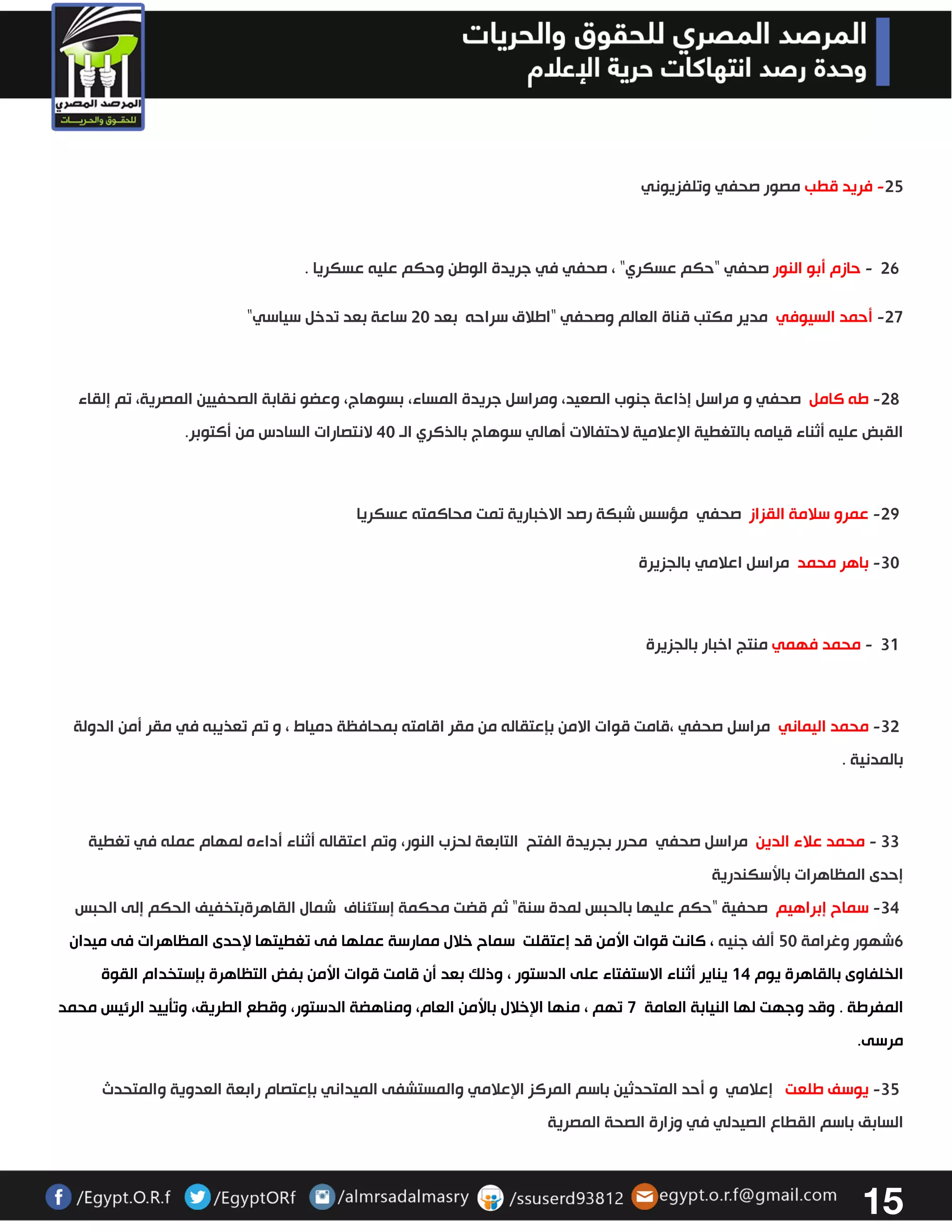 15 
32 فريد قطب مصور صحفي وتلفزيوني - 
26 - حازم أبو النور صحفي "حكم عسكري " ، صحفي في جريدة الوطن وحكم عليه عسكريا . 
27- أحمد السيوفي مدير مكتب قناة العالم وصحفي "اطلاق سراحه بعد 33 ساعة بعد تدخل سياسي " 
32 طه كامل صحفي و مراسل إذاعة جنوب الصعيد، ومراسل جريدة المساء، بسوهاج، وعضو نقابة الصحفيين المصرية، تم إلقاء - 
القبض عليه أثناء قيامه بالتغطية الإعلامية لاحتفالات أهالي سوهاج بالذكري الو 43 لانتصارات السادس من أكتوبر. 
32 عمرو سلامة القزاز صحفي - مؤسس شبكة رصد الاخبارية تمت محاكمته عسكريا 
33 باهر محمد مراسل اعلامي - بالجزيرة 
31 - محمد فهمي منتج اخبار بالجزيرة 
33 محمد اليماني مراسل صحفي - ،قامت قوات الامن بإعتقاله من مقر اقامته بمحافظة دمياط ، و تم تعذيبه في مقر أمن الدولة 
بالمدنية . 
33 - محمد علاء الدين مراسل صحفي محرر بجريدة الفتح التابعة لحزب النور، وتم اعتقاله أثناء أداءه لمهام عمله في تغطية 
إحدى المظاهرات بالأسكندرية 
34 سماح إبراهيم صحفية "حكم عليها بالحبس لمدة سنة - " ثم قضت محكمة إستئناف شمال القاهرةبتخفيف الحكم إلى الحبس 
6شهور وغرامة 23 ألف جنيه ، كانت قوات الأمن قد إعتقلت سماح خلال ممارسة عملها فى تغطيتها لإحدى المظاهرات فى ميدان 
الخلفاوى بالقاهرة يوم 04 يناير أثناء الاستفتاء على الدستور ، وذلك بعد أن قامت قوات الأمن بفض التظاهرة بإستخدام القوة 
المفرطة . وقد وجهت لها النيابة العامة 7 تهم ، منها الإخلال بالأمن العام، ومناهضة الدستور، وقطع الطريق، وتتييد الرئيس محمد 
مرسى. 
32 يوسف طلعت إعلامي و أحد المتحدثين باسم المركز الإعلامي والمستشفى الميداني بإعتصام رابعة العدوية والمتحدث - 
السابق باسم القطاع الصيدلي في وزارة الصحة المصرية 
 