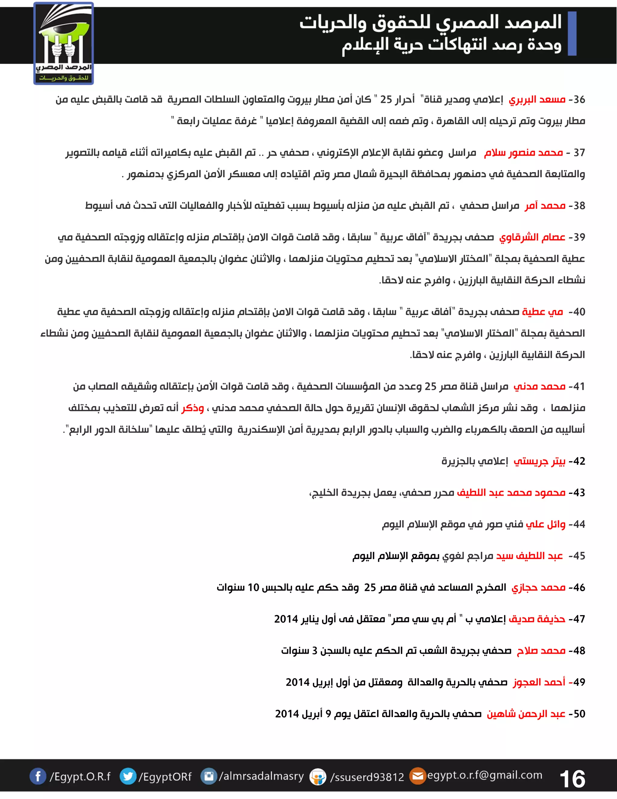 16 
-36 مسعد البربري إعلامي ومدير قناة" أحرار 32 " كان أمن مطار بيروت والمتعاون السلطات المصرية قد قامت بالقبض عليه من 
مطار بيروت وتم ترحيله إلى القاهرة ، وتم ضمه إلى القضية المعروفة إعلاميا " غرفة عمليات رابعة " 
37 محمد منصور سلام مراسل وعضو نقابة الإعلام الإكتروني ، صحفي حر .. تم القبض عليه بكاميراته أثناء قيامه بالتصوير - 
والمتابعة الصحفية في دمنهور بمحافظة البحيرة شمال مصر وتم اقتياده إلى معسكر الأمن المركزي بدمنهور . 
32 محمد آمر مراسل صحفي ، تم القبض عليه من منزله بتسيوط بسبب تغطيته للأخبار والفعاليات التى تحدث فى أسيوط - 
32 عصام الشرقاوي صحفى بجريدة - " آفاق عربية " سابقا ، وقد قامت قوات الامن بإقتحام منزله وإعتقاله وزوجته الصحفية مي 
عطية الصحفية بمجلة "المختار الاسلامي" بعد تحطيم محتويات منزلهما ، والاثنان عضوان بالجمعية العمومية لنقابة الصحفيين ومن 
نشطاء الحركة النقابية البارزين ، وافرج عنه لاحقا . 
43 مي عطية صحفى بجريدة - " آفاق عربية " سابقا ، وقد قامت قوات الامن بإقتحام منزله وإعتقاله وزوجته الصحفية مي عطية 
الصحفية بمجلة "المختار الاسلامي" بعد تحطيم محتويات منزلهما ، والاثنان عضوان بالجمعية العمومية لنقابة الصحفيين ومن نشطاء 
الحركة النقابية البارزين ، وافرج عنه لاحقا . 
40 محمد مدني مراسل قناة مصر 32 وعدد من المؤسسات الصحفية ، وقد قامت قوات الأمن بإعتقاله وشقيقه المصاب من - 
منزلهما ، وقد نشر مركز الشهاب لحقوق الإنسان تقريرة حول حالة الصحفي محمد مدني ، وذكر أنه تعرض للتعذيب بمختلف 
أساليبه من الصعق بالكهرباء والضرب والسباب بالدور الرابع بمديرية أمن الإسكندرية والتي يُطلق عليها "سلخانة الدور الرابع". 
43 بيتر جريستي إعلامي بالجزيرة - 
43 محمود محمد عبد اللطيف محرر صحفي، يعمل بجريدة الخليج، - 
44 وائل علي فني صور في موقع الإسلام اليوم - 
42 عبد اللطيف سيد مراجع لغوي بموقع الإسلام اليوم - 
46 محمد حجازي المخرج المساعد في قناة مصر 32 وقد حكم عليه بالحبس 03 سنوات - 
-47 حذيفة صديق إعلامي ب " أم بي سي مصر" معتقل فى أول يناير 3304 
42 محمد صلاح صحفي بجريدة الشعب تم الحكم عليه بالسجن 3 سنوات - 
- 42 أحمد العجوز صحفي بالحرية والعدالة ومعقتل من أول إبريل 3304 
-23 عبد الرحمن شاهين صحفي بالحرية والعدالة اعتقل يوم 2 أبريل 3304 
 