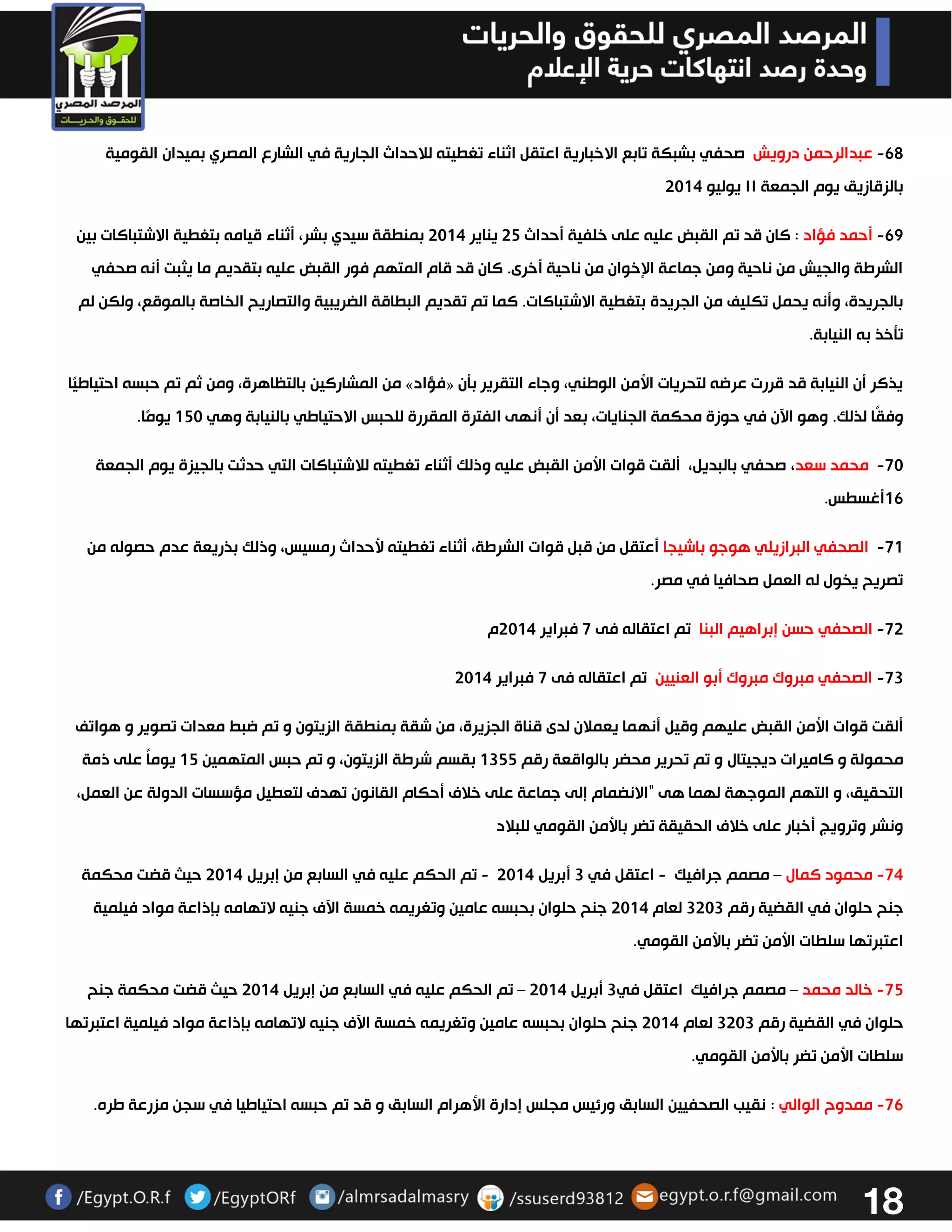 18 
62 عبدالرحمن درويش صحفي بشبكة تابع الاخبارية اعتقل اثناء تغطيته للاحداث الجارية في الشارع المصري بميدان القومية - 
بالزقازيق يوم الجمعة ١١ يوليو 3304 
62 أحمد فؤاد : كان قد تم القبض عليه على خلفية أحداث 32 يناير 3304 بمنطقة سيدي بشر، أثناء قيامه بتغطية الاشتباكات بين - 
الشرطة والجيش من ناحية ومن جماعة الإخوان من ناحية أخرى. كان قد قام المتهم فور القبض عليه بتقديم ما يثبت أنه صحفي 
بالجريدة، وأنه يحمل تكليف من الجريدة بتغطية الاشتباكات. كما تم تقديم البطاقة الضريبية والتصاريح الخاصة بالموقع، ولكن لم 
تتخذ به النيابة. 
من المشاركين بالتظاهرة، ومن ثم تم حبسه احتياطيًا » فؤاد « يذكر أن النيابة قد قررت عرضه لتحريات الأمن الوطني، وجاء التقرير بتن 
وفقًا لذلك. وهو الآن في حوزة محكمة الجنايات، بعد أن أنهى الفترة المقررة للحبس الاحتياطي بالنيابة وهي 023 يومًا. 
73 محمد سعد، صحفي بالبديل، ألقت قوات الأمن القبض عليه وذلك أثناء تغطيته للاشتباكات التي حدثت بالجيزة يوم الجمعة - 
06 أغسطس. 
70 الصحفي البرازيلي هوجو باشيجا أعتقل من قبل قوات الشرطة، أثناء تغطيته لأحداث رمسيس، وذلك بذريعة عدم حصوله من - 
تصريح يخول له العمل صحافيا في مصر. 
73 الصحفي حسن إبراهيم البنا تم اعتقاله فى 7 فبراير 3304 م - 
-73 الصحفي مبروك مبروك أبو العنيين تم اعتقاله فى 7 فبراير 3304 
ألقت قوات الأمن القبض عليهم وقيل أنهما يعملان لدى قناة الجزيرة، من شقة بمنطقة الزيتون و تم ضبط معدات تصوير و هواتف 
محمولة و كاميرات ديجيتال و تم تحرير محضر بالواقعة رقم 0322 بقسم شرطة الزيتون، و تم حبس المتهمين 02 يوماً على ذمة 
التحقيق، و التهم الموجهة لهما هى “الانضمام إلى جماعة على خلاف أحكام القانون تهدف لتعطيل مؤسسات الدولة عن العمل، 
ونشر وترويج أخبار على خلاف الحقيقة تضر بالأمن القومي للبلاد 
74 محمود كمال مصمم جرافيك اعتقل في 3 أبريل 3304 تم الحكم عليه في السابع من إبريل 3304 حيث قضت محكمة – - - - 
جنح حلوان في القضية رقم 3333 لعام 3304 جنح حلوان بحبسه عامين وتغريمه خمسة الآف جنيه لاتهامه بإذاعة مواد فيلمية 
اعتبرتها سلطات الأمن تضر بالأمن القومي. 
72 خالد محمد مصمم جرافيك اعتقل في 3 أبريل 3304 تم الحكم عليه في السابع من إبريل 3304 حيث قضت محكمة جنح – – - 
حلوان في القضية رقم 3333 لعام 3304 جنح حلوان بحبسه عامين وتغريمه خمسة الآف جنيه لاتهامه بإذاعة مواد فيلمية اعتبرتها 
سلطات الأمن تضر بالأمن القومي. 
76 ممدوح الوالي : نقيب الصحفيين السابق ورئيس مجلس إدارة الأهرام السابق و قد تم حبسه احتياطيا في سجن مزرعة طره - . 
 