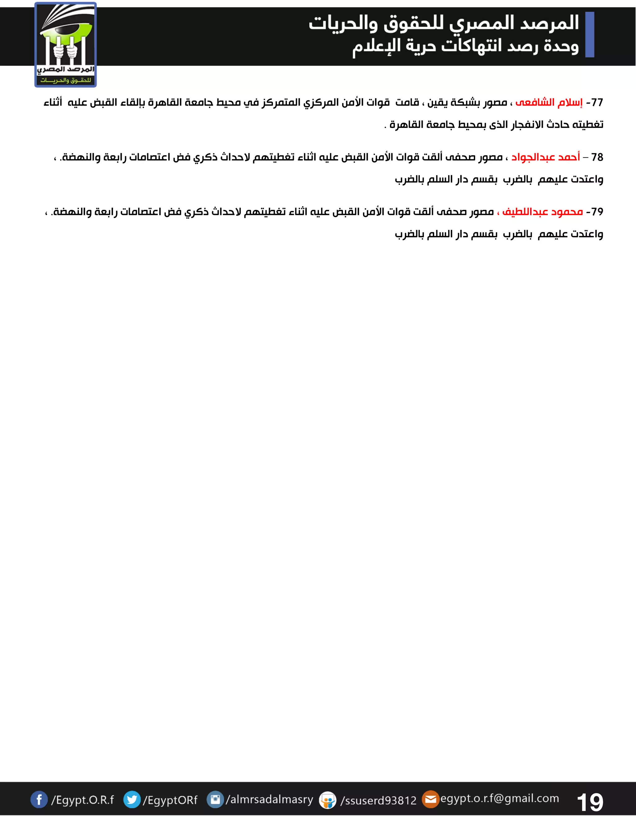 19 
77 إسلام الشافعى ، مصور بشبكة يقين ، قامت قوات الأمن المركزي المتمركز في محيط جامعة القاهرة بإلقاء القبض عليه أثناء - 
تغطيته حادث الانفجار الذى بمحيط جامعة القاهرة . 
72 أحمد عبدالجواد ، مصور صحفى ألقت قوات الأمن القبض عليه اثناء تغطيتهم لاحداث ذكري فض اعتصامات رابعة والنهضة. ، – 
واعتدت عليهم بالضرب بقسم دار السلم بالضرب 
72 محمود عبداللطيف ، مصور صحفى ألقت قوات الأمن القبض عليه اثناء تغطيتهم لاحداث ذكري فض اعتصامات رابعة والنهضة. ، - 
واعتدت عليهم بالضرب بقسم دار السلم بالضرب 
 