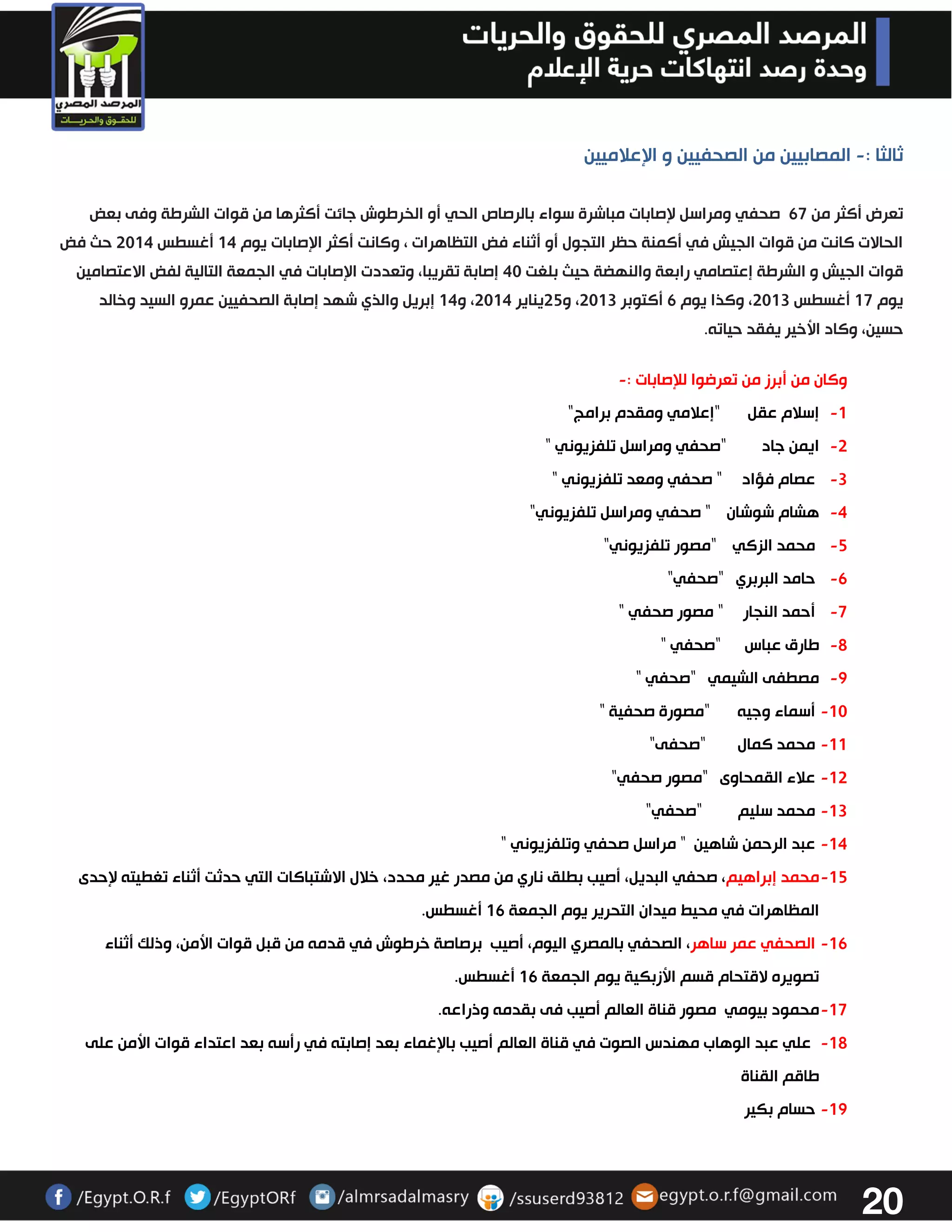 21 
ثالثا : المصابيين من الصحفيين و الإعلاميين - 
تعرض أكثر من 67 صحفي ومراسل لإصابات مباشرة سواء بالرصاص الحي أو الخرطوش جائت أكثرها من قوات الشرطة وفى بعض 
الحالات كانت من قوات الجيش في أكمنة حظر التجول أو أثناء فض التظاهرات ، وكانت أكثر الإصابات يوم 04 أغسطس 3304 حث فض 
قوات الجيش و الشرطة إعتصامي رابعة والنهضة حيث بلغت 43 إصابة تقريبا، وتعددت الإصابات في الجمعة التالية لفض الاعتصامين 
يوم 07 أغسطس 3303 ، وكذا يوم 6 أكتوبر 3303 ، و 32 يناير 3304 ، و 04 إبريل والذي شهد إصابة الصحفيين عمرو السيد وخالد 
حسين، وكاد الأخير يفقد حياته. 
وكان من أبرز من تعرضوا للإصابات : - 
-0 إسلام عقل "إعلامي ومقدم برامج" 
-3 ايمن جاد "صحفي ومراسل تلفزيوني " 
-3 عصام فؤاد " صحفي ومعد تلفزيوني " 
-4 هشام شوشان " صحفي ومراسل تلفزيوني" 
-2 محمد الزكي "مصور تلفزيوني" 
-6 حامد البربري "صحفي" 
-7 أحمد النجار " مصور صحفي " 
-2 طارق عباس "صحفي " 
-2 مصطفى الشيمي "صحفي " 
-03 أسماء وجيه "مصورة صحفية " 
-00 محمد كمال "صحفى" 
-03 علاء القمحاوى "مصور صحفي" 
-03 محمد سليم "صحفي" 
-04 عبد الرحمن شاهين " مراسل صحفي وتلفزيوني " 
-02 محمد إبراهيم، صحفي البديل، أصيب بطلق ناري من مصدر غير محدد، خلال الاشتباكات التي حدثت أثناء تغطيته لإحدى 
المظاهرات في محيط ميدان التحرير يوم الجمعة 06 أغسطس. 
-06 الصحفي عمر ساهر، الصحفي بالمصري اليوم، أصيب برصاصة خرطوش في قدمه من قبل قوات الأمن، وذلك أثناء 
تصويره لاقتحام قسم الأزبكية يوم الجمعة 06 أغسطس. 
-07 محمود بيومي مصور قناة العالم أصيب فى بقدمه وذراعه. 
-02 علي عبد الوهاب مهندس الصوت في قناة العالم أصيب بالإغماء بعد إصابته في رأسه بعد اعتداء قوات الأمن على 
طاقم القناة 
-02 حسام بكير 
 
