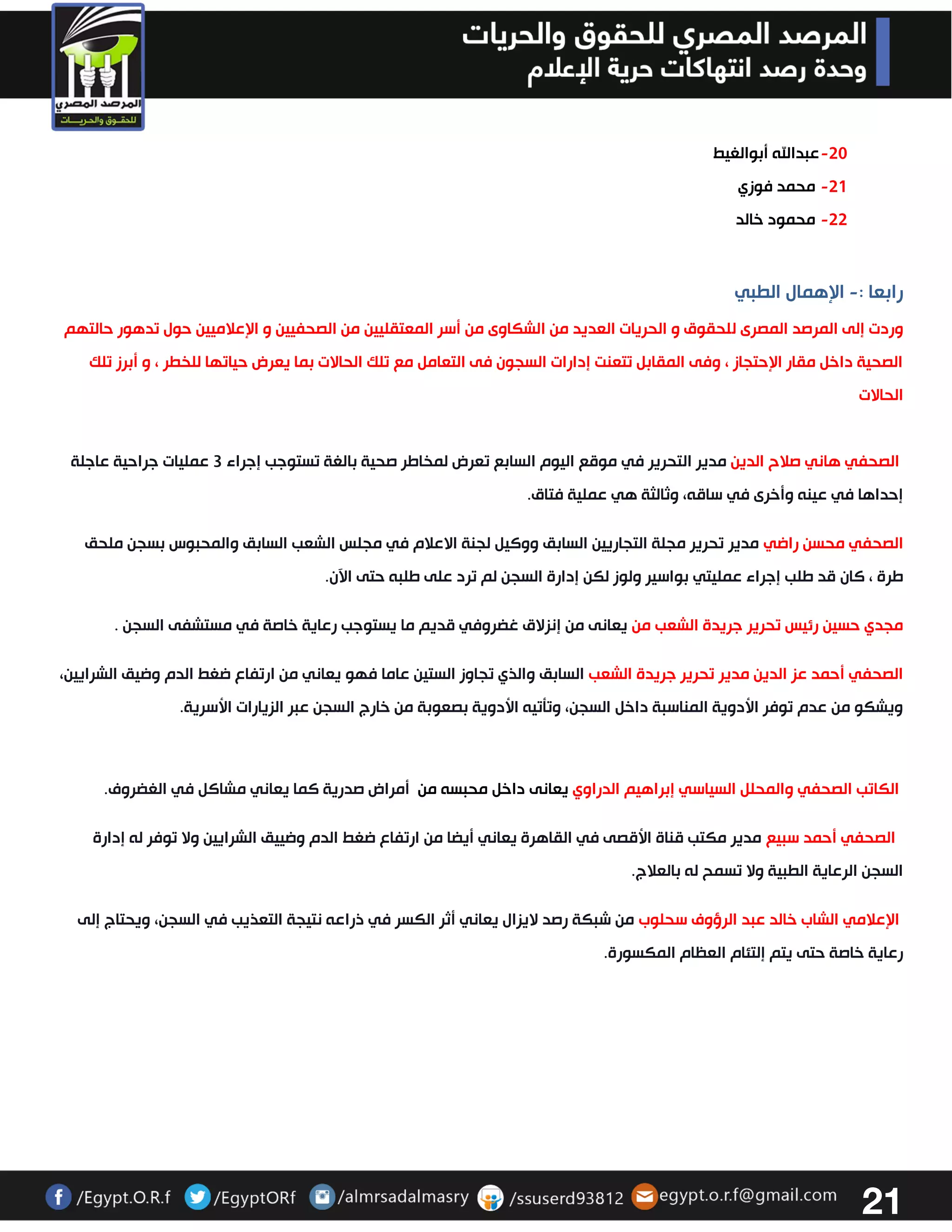 21 
-33 عبدالله أبوالغيط 
-30 محمد فوزي 
-33 محمود خالد 
رابعا : الإهمال الطبي - 
وردت إلى المرصد المصرى للحقوق و الحريات العديد من الشكاوى من أسر المعتقليين من الصحفيين و الإعلاميين حول تدهور حالتهم 
الصحية داخل مقار الإحتجاز ، وفى المقابل تتعنت إدارات السجون فى التعامل مع تلك الحالات بما يعرض حياتها للخطر ، و أبرز تلك 
الحالات 
الصحفي هاني صلاح الدين مدير التحرير في موقع اليوم السابع تعرض لمخاطر صحية بالغة تستوجب إجراء 3 عمليات جراحية عاجلة 
إحداها في عينه وأخرى في ساقه، وثالثة هي عملية فتاق. 
الصحفي محسن راضي مدير تحرير مجلة التجاريين السابق ووكيل لجنة الاعلام في مجلس الشعب السابق والمحبوس بسجن ملحق 
طرة ، كان قد طلب إجراء عمليتي بواسير ولوز لكن إدارة السجن لم ترد على طلبه حتى الآن . 
مجدي حسين رئيس تحرير جريدة الشعب من يعانى من إنزلاق غضروفي قديم ما يستوجب رعاية خاصة في مستشفى السجن . 
الصحفي أحمد عز الدين مدير تحرير جريدة الشعب السابق والذي تجاوز الستين عاما فهو يعاني من ارتفاع ضغط الدم وضيق الشرايين، 
ويشكو من عدم توفر الأدوية المناسبة داخل السجن، وتتتيه الأدوية بصعوبة من خارج السجن عبر الزيارات الأسرية . 
الكاتب الصحفي والمحلل السياسي إبراهيم الدراوي يعانى داخل محبسه من أمراض صدرية كما يعاني مشاكل في الغضروف. 
الصحفي أحمد سبيع مدير مكتب قناة الأقصى في القاهرة يعاني أيضا من ارتفاع ضغط الدم وضييق الشرايين ولا توفر له إدارة 
السجن الرعاية الطبية ولا تسمح له بالعلاج. 
الإعلامي الشاب خالد عبد الرؤوف سحلوب من شبكة رصد لايزال يعاني أثر الكسر في ذراعه نتيجة التعذيب في السجن، ويحتاج إلى 
رعاية خاصة حتى يتم إلتئام العظام المكسورة . 
 