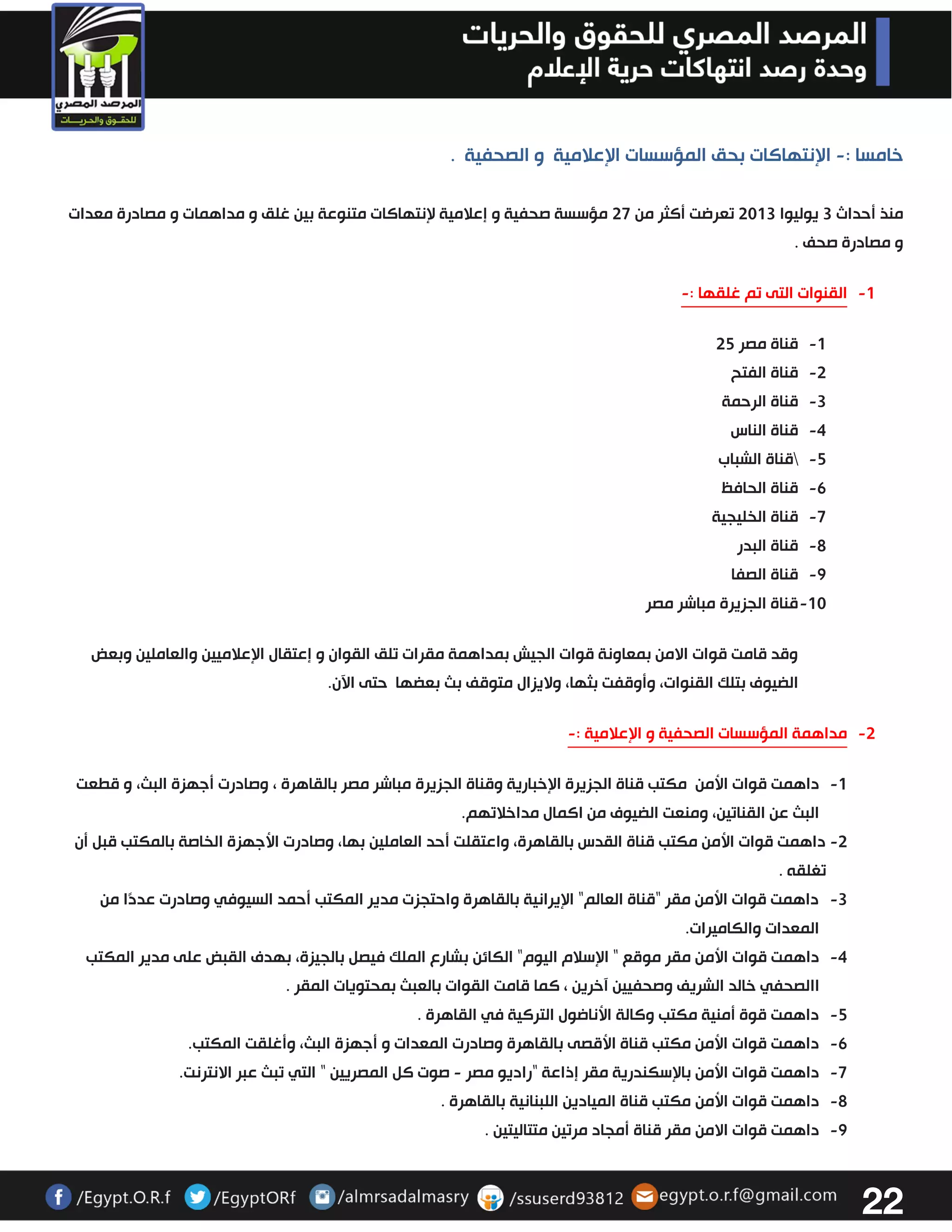 22 
خامسا : الإنتهاكات بحق المؤسسات الإعلامية و الصحفية . - 
منذ أحداث 3 يوليوا 3303 تعرضت أكثر من 37 مؤسسة صحفية و إعلامية لإنتهاكات متنوعة بين غلق و مداهمات و مصادرة معدات 
و مصادرة صحف . 
-0 القنوات التى تم غلقها :- 
-0 قناة مصر 32 
-3 قناة الفتح 
-3 قناة الرحمة 
-4 قناة الناس 
-2 قناة الشباب 
-6 قناة الحافظ 
-7 قناة الخليجية 
-2 قناة البدر 
-2 قناة الصفا 
-03 قناة الجزيرة مباشر مصر 
وقد قامت قوات الامن بمعاونة قوات الجيش بمداهمة مقرات تلق القوان و إعتقال الإعلاميين والعاملين وبعض 
الضيوف بتلك القنوات، وأوقفت بثها، ولايزال متوقف بث بعضها حتى الآن. 
-3 مداهمة المؤسسات الصحفية و الإعلامية :- 
-0 داهمت قوات الأمن مكتب قناة الجزيرة الإخبارية وقناة الجزيرة مباشر مصر بالقاهرة ، وصادرت أجهزة البث، و قطعت 
البث عن القناتين، ومنعت الضيوف من اكمال مداخلاتهم. 
-3 داهمت قوات الأمن مكتب قناة القدس بالقاهرة، واعتقلت أحد العاملين بها، وصادرت الأجهزة الخاصة بالمكتب قبل أن 
تغلقه . 
-3 داهمت قوات الأمن مقر "قناة العالم" الإيرانية بالقاهرة واحتجزت مدير المكتب أحمد السيوفي وصادرت عددًا من 
المعدات والكاميرات. 
-4 داهمت قوات الأمن مقر موقع " الإسلام اليوم" الكائن بشارع الملك فيصل بالجيزة، بهدف القبض على مدير المكتب 
االصحفي خالد الشريف وصحفيين آخرين ، كما قامت القوات بالعبث بمحتويات المقر . 
-2 داهمت قوة أمنية مكتب وكالة الأناضول التركية في القاهرة . 
-6 داهمت قوات الأمن مكتب قناة الأقصى بالقاهرة وصادرت المعدات و أجهزة البث، وأغلقت المكتب. 
-7 داهمت قوات الأمن بالإسكندرية مقر إذاعة "راديو مصر صوت كل المصريين " التي تبث عبر الانترنت. - 
-2 داهمت قوات الأمن مكتب قناة الميادين اللبنانية بالقاهرة . 
-2 داهمت قوات الامن مقر قناة أمجاد مرتين متتاليتين . 
 