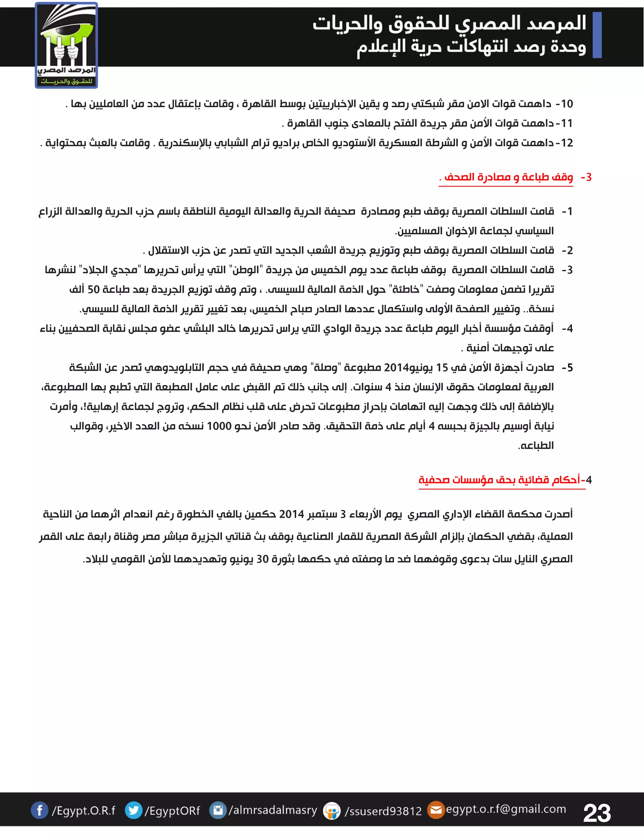23 
-03 داهمت قوات الامن مقر شبكتي رصد و يقين الإخبارييتين بوسط القاهرة ، وقامت بإعتقال عدد من العامليين بها . 
-00 داهمت قوات الأمن مقر جريدة الفتح بالمعادى جنوب القاهرة . 
-03 داهمت قوات الأمن و الشرطة العسكرية الأستوديو الخاص براديو ترام الشبابي بالإسكندرية . وقامت بالعبث بمحتواية . 
-3 وقف طباعة و مصادرة الصحف . 
-0 قامت السلطات المصرية بوقف طبع ومصادرة صحيفة الحرية والعدالة اليومية الناطقة باسم حزب الحرية والعدالة الزراع 
السياسي لجماعة الإخوان المسلميين. 
-3 قامت السلطات المصرية بوقف طبع وتوزيع جريدة الشعب الجديد التي تصدر عن حزب الاستقلال . 
-3 قامت السلطات المصرية بوقف طباعة عدد يوم الخميس من جريدة "الوطن" التي يرأس تحريرها "مجدي الجلاد" لنشرها 
تقريرا تضمن معلومات وصفت "خاطئة" حول الذمة المالية للسيسى. ، وتم وقف توزيع الجريدة بعد طباعة 23 ألف 
نسخة.. وتغيير الصفحة الأولى واستكمال عددها الصادر صباح الخميس، بعد تغيير تقرير الذمة المالية للسيسي. 
-4 أوقفت مؤسسة أخبار اليوم طباعة عدد جريدة الوادي التي يراس تحريرها خالد البلشي عضو مجلس نقابة الصحفيين بناء 
على توجيهات أمنية . 
-2 صادرت أجهزة الأمن في 02 يونيو 3304 مطبوعة “وصلة” وهي صحيفة في حجم التابلويدوهي تُصدر عن الشبكة 
العربية لمعلومات حقوق الإنسان منذ 4 سنوات. إلى جانب ذلك تم القبض على عامل المطبعة التي تُطبع بها المطبوعة، 
بالإضافة إلى ذلك وجهت إليه اتهامات بإحراز مطبوعات تحرض على قلب نظام الحكم، وتروج لجماعة إرهابية!، وأمرت 
نيابة أوسيم بالجيزة بحبسه 4 أيام على ذمة التحقيق. وقد صادر الأمن نحو 0333 نسخه من العدد الاخير، وقوالب 
الطباعه . 
4 أحكام قضائية بحق مؤسسات صحفية - 
أصدرت محكمة القضاء الإداري المصري يوم الأربعاء 3 سبتمبر 3304 حكمين بالغي الخطورة رغم انعدام اثرهما من الناحية 
العملية، بقضي الحكمان بإلزام الشركة المصرية للقمار الصناعية بوقف بث قناتي الجزيرة مباشر مصر وقناة رابعة على القمر 
المصري النايل سات بدعوى وقوفهما ضد ما وصفته في حكمها بثورة 33 يونيو وتهديدهما للأمن القومي للبلاد. 
 