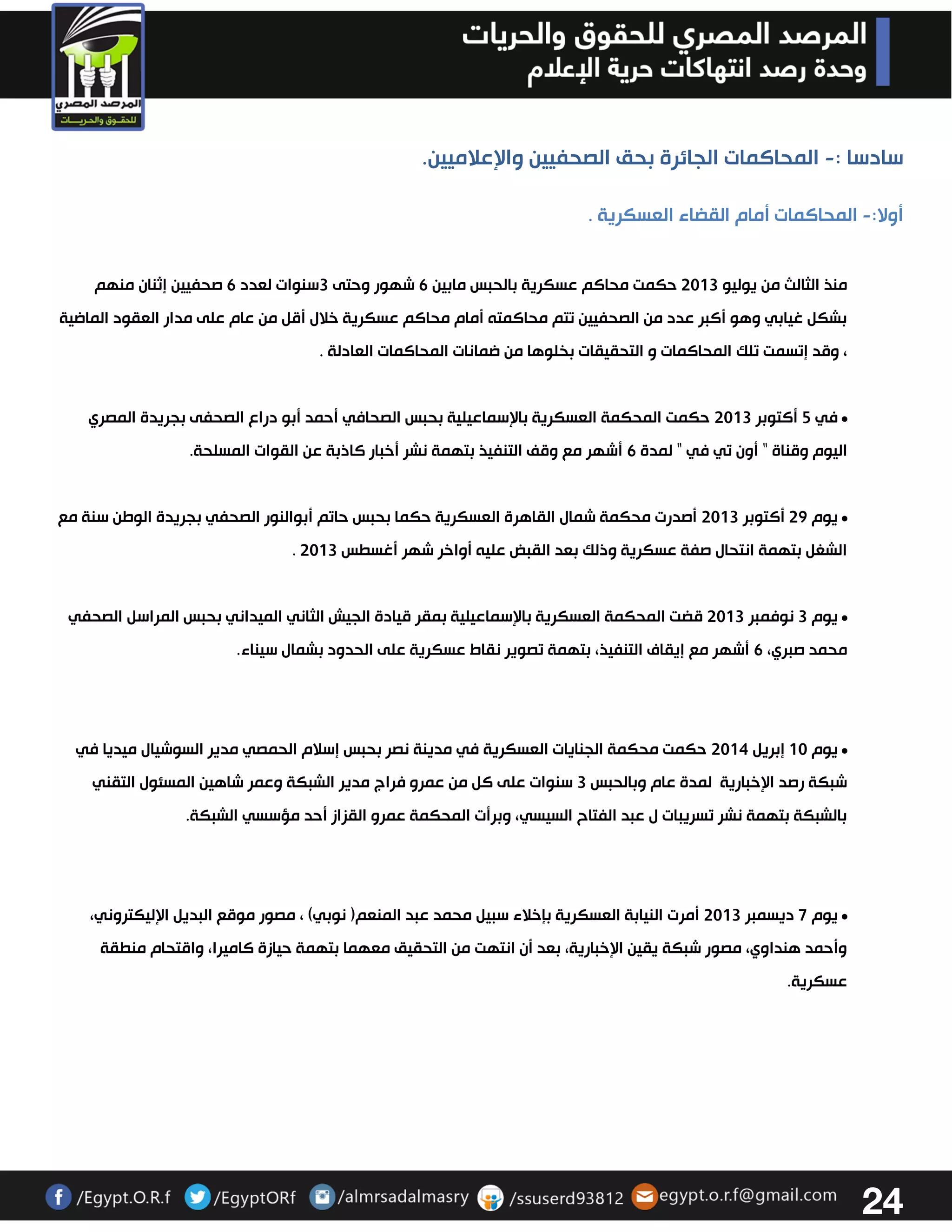 24 
سادسا : المحاكمات الجائرة بحق الصحفيين والإعلاميين. - 
أولا: المحاكمات أمام القضاء العسكرية . - 
منذ الثالث من يوليو 3303 حكمت محاكم عسكرية بالحبس مابين 6 شهور وحتى 3سنوات لعدد 6 صحفيين إثنان منهم 
بشكل غيابي وهو أكبر عدد من الصحفيين تتم محاكمته أمام محاكم عسكرية خلال أقل من عام على مدار العقود الماضية 
، وقد إتسمت تلك المحاكمات و التحقيقات بخلوها من ضمانات المحاكمات العادلة . 
• في 2 أكتوبر 3303 حكمت المحكمة العسكرية بالإسماعيلية بحبس الصحافي أحمد أبو دراع الصحفى بجريدة المصري 
اليوم وقناة " أون تي في " لمدة 6 أشهر مع وقف التنفيذ بتهمة نشر أخبار كاذبة عن القوات المسلحة. 
• يوم 32 أكتوبر 3303 أصدرت محكمة شمال القاهرة العسكرية حكما بحبس حاتم أبوالنور الصحفي بجريدة الوطن سنة مع 
. الشغل بتهمة انتحال صفة عسكرية وذلك بعد القبض عليه أواخر شهر أغسطس 3303 
• يوم 3 نوفمبر 3303 قضت المحكمة العسكرية بالإسماعيلية بمقر قيادة الجيش الثاني الميداني بحبس المراسل الصحفي 
محمد صبري، 6 أشهر مع إيقاف التنفيذ، بتهمة تصوير نقاط عسكرية على الحدود بشمال سيناء. 
• يوم 03 إبريل 3304 حكمت محكمة الجنايات العسكرية في مدينة نصر بحبس إسلام الحمصي مدير السوشيال ميديا في 
شبكة رصد الإخبارية لمدة عام وبالحبس 3 سنوات على كل من عمرو فراج مدير الشبكة وعمر شاهين المسئول التقني 
بالشبكة بتهمة نشر تسريبات ل عبد الفتاح السيسي، وبرأت المحكمة عمرو القزاز أحد مؤسسي الشبكة. 
• يوم 7 ديسمبر 3303 أمرت النيابة العسكرية بإخلاء سبيل محمد عبد المنعم) نوبي( ، مصور موقع البديل الإليكتروني، 
وأحمد هنداوي، مصور شبكة يقين الإخبارية، بعد أن انتهت من التحقيق معهما بتهمة حيازة كاميرا، واقتحام منطقة 
عسكرية. 
 