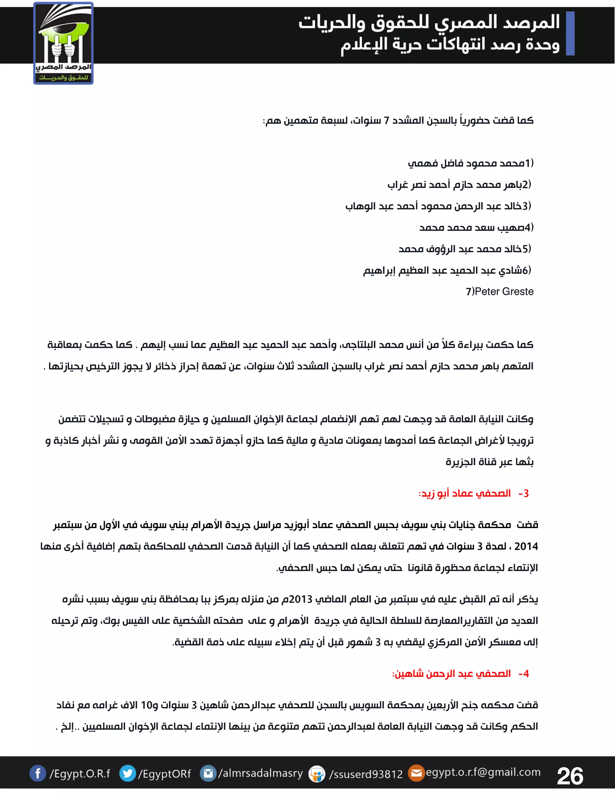 26 
كما قضت حضورياً بالسجن المشدد 7 سنوات، لسبعة متهمين هم : 1) محمد محمود فاضل فهمي 
2) باهر محمد حازم أحمد نصر غراب 
3) خالد عبد الرحمن محمود أحمد عبد الوهاب 
4) صهيب سعد محمد محمد 
5) خالد محمد عبد الرؤوف محمد 
6) شادي عبد الحميد عبد العظيم إبراهيم 
7)Peter Greste 
كما حكمت ببراءة كلاً من أنس محمد البلتاجى، وأحمد عبد الحميد عبد العظيم عما نسب إليهم . كما حكمت بمعاقبة 
المتهم باهر محمد حازم أحمد نصر غراب بالسجن المشدد ثلاث سنوات، عن تهمة إحراز ذخائر لا يجوز الترخيص بحيازتها . 
وكانت النيابة العامة قد وجهت لهم تهم الإنضمام لجماعة الإخوان المسلمين و حيازة مضبوطات و تسجيلات تتضمن 
ترويجا لأغراض الجماعة كما أمدوها بمعونات مادية و مالية كما حازو أجهزة تهدد الأمن القومى و نشر أخبار كاذبة و 
بثها عبر قناة الجزيرة 
-3 الصحفي عماد أبو زيد: 
قضت محكمة جنايات بني سويف بحبس الصحفي عماد أبوزيد مراسل جريدة الأهرام ببني سويف في الأول من سبتمبر 
3304 ، لمدة 3 سنوات في تهم تتعلق بعمله الصحفي كما أن النيابة قدمت الصحفي للمحاكمة بتهم إضافية أخرى منها 
الإنتماء لجماعة محظورة قانونا حتى يمكن لها حبس الصحفي. 
يذكر أنه تم القبض عليه في سبتمبر من العام الماضي 3303 م من منزله بمركز ببا بمحافظة بني سويف بسبب نشره 
العديد من التقاريرالمعارصة للسلطة الحالية في جريدة الأهرام و على صفحته الشخصية على الفيس بوك، وتم ترحيله 
إلى معسكر الأمن المركزي ليقضي به 3 شهور قبل أن يتم إخلاء سبيله على ذمة القضية. 
-4 الصحفي عبد الرحمن شاهين: 
قضت محكمه جنح الأربعين بمحكمة السويس بالسجن للصحفي عبدالرحمن شاهين 3 سنوات و 03 الاف غرامه مع نفاد 
الحكم وكانت قد وجهت النيابة العامة لعبدالرحمن تتهم متنوعة من بينها الإنتماء لجماعة الإخوان المسلميين ..إلخ . 
 