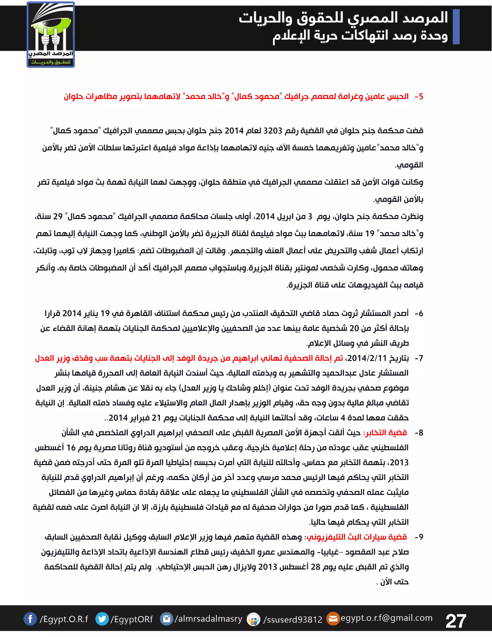 27 
-2 الحبس عامين وغرامة لمصمم جرافيك “محمود كمال” و”خالد محمد” لاتهامهما بتصوير مظاهرات حلوان 
قضت محكمة جنح حلوان في القضية رقم 3333 لعام 3304 جنح حلوان بحبس مصممي الجرافيك “محمود كمال” 
و“خالد محمد“عامين وتغريمهما خمسة الآف جنيه لاتهامهما بإذاعة مواد فيلمية اعتبرتها سلطات الأمن تضر بالأمن 
القومي. 
وكانت قوات الأمن قد اعتقلت مصممي الجرافيك في منطقة حلوان، ووجهت لهما النيابة تهمة بث مواد فيلمية تضر 
بالأمن القومي. 
ونظرت محكمة جنح حلوان، يوم 3 من ابريل 3304 ، أولى جلسات محاكمة مصممي الجرافيك “محمود كمال” 32 سنة، 
و“خالد محمد” 02 سنة، لاتهامهما ببث مواد فيليمة لقناة الجزيرة تضر بالأمن الوطني، كما وجهت النيابة إليهما تهم 
ارتكاب أعمال شغب والتحريض على أعمال العنف والتجمهر. وقالت إن المضبوطات تضم: كاميرا وجهاز لاب توب، وتابلت، 
وهاتف محمول، وكارت شخصى لمونتير بقناة الجزيرة.وباستجواب مصمم الجرافيك أكد أن المضبوطات خاصة به، وأنكر 
قيامه ببث الفيديوهات على قناة الجزيرة. 
-6 أصدر المستشار ثروت حماد قاضي التحقيق المنتدب من رئيس محكمة استئناف القاهرة في 02 يناير 3304 قرارا 
بإحالة أكثر من 33 شخصية عامة بينها عدد من الصحفيين والإعلاميين لمحكمة الجنايات بتهمة إهانة القضاء عن 
طريق النشر في وسائل الإعلام. 
-7 3304 ، تم إحالة الصحفية تهاني ابراهيم من جريدة الوفد إلى الجنايات بتهمة سب وقذف وزير العدل /3/ بتاريخ 00 
المستشار عادل عبدالحميد والتشهير به وبذمته المالية، حيث أسندت النيابة العامة إلى المحررة قيامها بنشر 
موضوع صحفي بجريدة الوفد تحت عنوان )إخلع وشاحك يا وزير العدل( جاء به نقلا عن هشام جنينة، أن وزير العدل 
تقاضي مبالغ مالية بدون وجه حق، وقيام الوزير بإهدار المال العام والاستيلاء عليه وفساد ذمته المالية. إن النيابة 
.. حققت معها لمدة 4 ساعات، وقد أحالتها النيابة إلى محكمة الجنايات يوم 30 فبراير 3304 
-2 قضية التخابر: حيث ألقت أجهزة الأمن المصرية القبض على الصحفي إبراهيم الدراوي المتخصص في الشتن 
الفلسطيني عقب عودته من رحلة إعلامية خارجية، وعقب خروجه من أستوديو قناة روتانا مصرية يوم 06 أغسطس 
3303 ، بتهمة التخابر مع حماس، وأحالته للنيابة التي أمرت بحبسه إحتياطيا المرة تلو المرة حتى أدرجته ضمن قضية 
التخابر التي يحاكم فيها الرئيس محمد مرسي وعدد آخر من أركان حكمه، ورغم أن إبراهيم الدراوي قدم للنيابة 
مايثبت عمله الصحفي وتخصصه في الشتن الفلسطيني ما يجعله على علاقة بقادة حماس وغيرها من الفصائل 
الفلسطينية ، كما قدم صورا من حوارات صحفية له مع قيادات فلسطينية بارزة، إلا ان النيابة اصرت على ضمه لقضية 
التخابر التي يحكام فيها حاليا. 
-2 قضية سيارات البث التليفزيوني: وهذه القضية متهم فيها وزير الإعلام السابق ووكيل نقابة الصحفيين السابق 
صلاح عبد المقصود غيابيا والمهندس عمرو الخفيف رئيس قطاع الهندسة الإذاعية باتحاد الإذاعة والتليفزيون – - 
والذي تم القبض عليه يوم 32 أغسطس 3303 ولايزال رهن الحبس الإحتياطي. ولم يتم إحالة القضية للمحاكمة 
حتى الأن . 
 