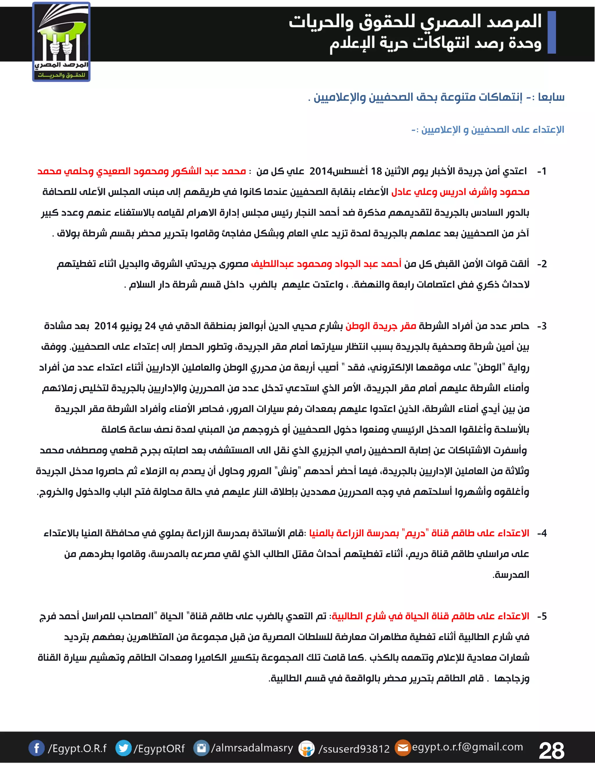 28 
سابعا : إنتهاكات متنوعة بحق الصحفيين والإعلاميين . - 
الإعتداء على الصحفيين و الإعلاميين :- 
-0 اعتدي أمن جريدة الأخبار يوم الاثنين 02 أغسطس 3304 علي كل من : محمد عبد الشكور ومحمود الصعيدي وحلمي محمد 
محمود واشرف ادريس وعلي عادل الأعضاء بنقابة الصحفيين عندما كانوا في طريقهم إلى مبنى المجلس الآعلى للصحافة 
بالدور السادس بالجريدة لتقديمهم مذكرة ضد أحمد النجار رئيس مجلس إدارة الاهرام لقيامه بالاستغناء عنهم وعدد كبير 
آخر من الصحفيين بعد عملهم بالجريدة لمدة تزيد علي العام وبشكل مفاجئ وقاموا بتحرير محضر بقسم شرطة بولاق . 
-3 ألقت قوات الأمن القبض كل من أحمد عبد الجواد ومحمود عبداللطيف مصورى جريدتي الشروق والبديل اثناء تغطيتهم 
لاحداث ذكري فض اعتصامات رابعة والنهضة. ، واعتدت عليهم بالضرب داخل قسم شرطة دار السلام . 
-3 حاصر عدد من أفراد الشرطة مقر جريدة الوطن بشارع محيي الدين أبوالعز بمنطقة الدقي في 34 يونيو 3304 بعد مشادة 
بين أمين شرطة وصحفية بالجريدة بسبب انتظار سيارتها أمام مقر الجريدة، وتطور الحصار إلى إعتداء على الصحفيين. ووفق 
رواية "الوطن" على موقعها الإلكتروني، فقد " أصيب أربعة من محرري الوطن والعاملين الإداريين أثناء اعتداء عدد من أفراد 
وأمناء الشرطة عليهم أمام مقر الجريدة، الأمر الذي استدعي تدخل عدد من المحررين والإداريين بالجريدة لتخليص زملائهم 
من بين أيدي أمناء الشرطة، الذين اعتدوا عليهم بمعدات رفع سيارات المرور، فحاصر الأمناء وأفراد الشرطة مقر الجريدة 
بالأسلحة وأغلقوا المدخل الرئيسي ومنعوا دخول الصحفيين أو خروجهم من المبني لمدة نصف ساعة كاملة 
وأسفرت الاشتباكات عن إصابة الصحفيين رامي الجزيري الذي نقل الى المستشفى بعد اصابته بجرح قطعي ومصطفى محمد 
وثلاثة من العاملين الإداريين بالجريدة، فيما أحضر أحدهم "ونش" المرور وحاول أن يصدم به الزملاء ثم حاصروا مدخل الجريدة 
وأغلقوه وأشهروا أسلحتهم في وجه المحررين مهددين بإطلاق النار عليهم في حالة محاولة فتح الباب والدخول والخروج. 
-4 الاعتداء على طاقم قناة "دريم" بمدرسة الزراعة بالمنيا :قام الأساتذة بمدرسة الزراعة بملوي في محافظة المنيا بالاعتداء 
على مراسلي طاقم قناة دريم، أثناء تغطيتهم أحداث مقتل الطالب الذي لقي مصرعه بالمدرسة، وقاموا بطردهم من 
المدرسة. 
-2 الاعتداء على طاقم قناة الحياة في شارع الطالبية: تم التعدي بالضرب على طاقم قناة “ الحياة ” المصاحب للمراسل أحمد فرج 
في شارع الطالبية أثناء تغطية مظاهرات معارضة للسلطات المصرية من قبل مجموعة من المتظاهرين بعضهم بترديد 
شعارات معادية للإعلام وتتهمه بالكذب . كما قامت تلك المجموعة بتكسير الكاميرا ومعدات الطاقم وتهشيم سيارة القناة 
وزجاجها . قام الطاقم بتحرير محضر بالواقعة في قسم الطالبية . 
 
