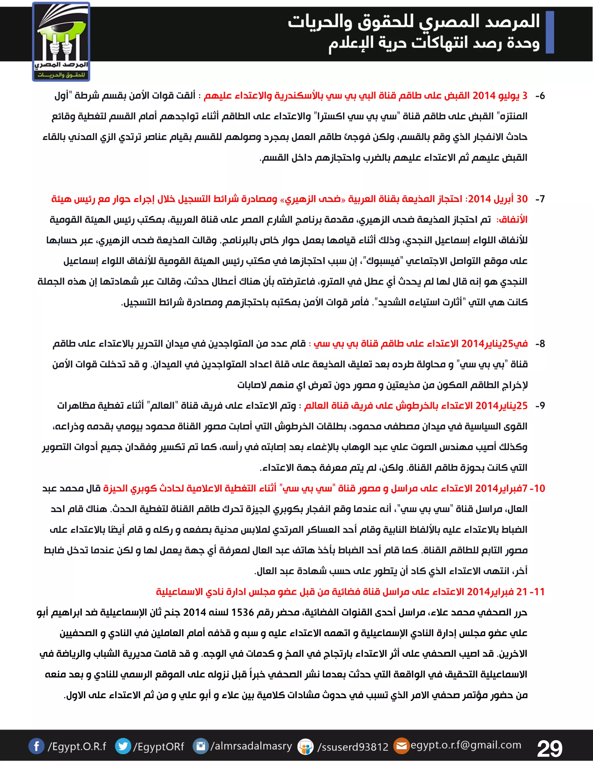 29 
-6 3 يوليو 3304 القبض على طاقم قناة البي بي سي بالأسكندرية والاعتداء عليهم : ألقت قوات الأمن بقسم شرطة “أول 
المنتزه” القبض على طاقم قناة “سي بي سي اكسترا” والاعتداء على الطاقم أثناء تواجدهم أمام القسم لتغطية وقائع 
حادث الانفجار الذي وقع بالقسم، ولكن فوجئ طاقم العمل بمجرد وصولهم للقسم بقيام عناصر ترتدي الزي المدني بالقاء 
القبض عليهم ثم الاعتداء عليهم بالضرب واحتجازهم داخل القسم. 
-7 ومصادرة شرائط التسجيل خلال إجراء حوار مع رئيس هيئة » ضحى الزهيري « 33 أبريل 3304 : احتجاز المذيعة بقناة العربية 
الأنفاق: تم احتجاز المذيعة ضحى الزهيري، مقدمة برنامج الشارع المصر على قناة العربية، بمكتب رئيس الهيئة القومية 
للأنفاق اللواء إسماعيل النجدي، وذلك أثناء قيامها بعمل حوار خاص بالبرنامج. وقالت المذيعة ضحى الزهيري، عبر حسابها 
على موقع التواصل الاجتماعي “فيسبوك”، إن سبب احتجازها في مكتب رئيس الهيئة القومية للأنفاق اللواء إسماعيل 
النجدي هو إنه قال لها لم يحدث أي عطل في المترو، فاعترضته بتن هناك أعطال حدثت، وقالت عبر شهادتها إن هذه الجملة 
كانت هي التي “أثارت استياءه الشديد”. فتمر قوات الأمن بمكتبه باحتجازهم ومصادرة شرائط التسجيل. 
-2 في 32 يناير 3304 الاعتداء على طاقم قناة بي بي سي : قام عدد من المتواجدين في ميدان التحرير بالاعتداء على طاقم 
قناة “بي بي سي” و محاولة طرده بعد تعليق المذيعة على قلة اعداد المتواجدين في الميدان. و قد تدخلت قوات الأمن 
لإخراج الطاقم المكون من مذيعتين و مصور دون تعرض اي منهم لاصابات 
-2 32 يناير 3304 الاعتداء بالخرطوش على فريق قناة العالم : وتم الاعتداء على فريق قناة “العالم” أثناء تغطية مظاهرات 
القوى السياسية في ميدان مصطفى محمود، بطلقات الخرطوش التي أصابت مصور القناة محمود بيومي بقدمه وذراعه، 
وكذلك أصيب مهندس الصوت علي عبد الوهاب بالإغماء بعد إصابته في رأسه، كما تم تكسير وفقدان جميع أدوات التصوير 
التي كانت بحوزة طاقم القناة. ولكن، لم يتم معرفة جهة الاعتداء. 
-03 7فبراير 3304 الاعتداء على مراسل و مصور قناة “سي بي سي” أثناء التغطية الاعلامية لحادث كوبري الحيزة قال محمد عبد 
العال، مراسل قناة “سي بي سي“، أنه عندما وقع انفجار بكوبري الجيزة تحرك طاقم القناة لتغطية الحدث. هناك قام احد 
الضباط بالاعتداء عليه بالألفاظ النابية وقام أحد العساكر المرتدي لملابس مدنية بصفعه و ركله و قام أيضًا بالاعتداء على 
مصور التابع للطاقم القناة. كما قام أحد الضباط بتخذ هاتف عبد العال لمعرفة أي جهة يعمل لها و لكن عندما تدخل ضابط 
أخر، انتهى الاعتداء الذي كاد أن يتطور على حسب شهادة عبد العال. 
-00 30 فبراير 3304 الاعتداء على مراسل قناة فضائية من قبل عضو مجلس ادارة نادي الاسماعيلية 
حرر الصحفي محمد علاء، مراسل أحدى القنوات الفضائية، محضر رقم 0236 لسنه 3304 جنح ثان الإسماعيلية ضد ابراهيم أبو 
علي عضو مجلس إدارة النادي الإسماعيلية و اتهمه الاعتداء عليه و سبه و قذفه أمام العاملين في النادي و الصحفيين 
الاخرين. قد اصيب الصحفي على أثر الاعتداء بارتجاج في المخ و كدمات في الوجه. و قد قامت مديرية الشباب والرياضة في 
الاسماعيلية التحقيق في الواقعة التي حدثت بعدما نشر الصحفي خبراً قبل نزوله على الموقع الرسمي للنادي و بعد منعه 
من حضور مؤتمر صحفي الامر الذي تسبب في حدوث مشادات كلامية بين علاء و أبو علي و من ثم الاعتداء على الاول. 
 