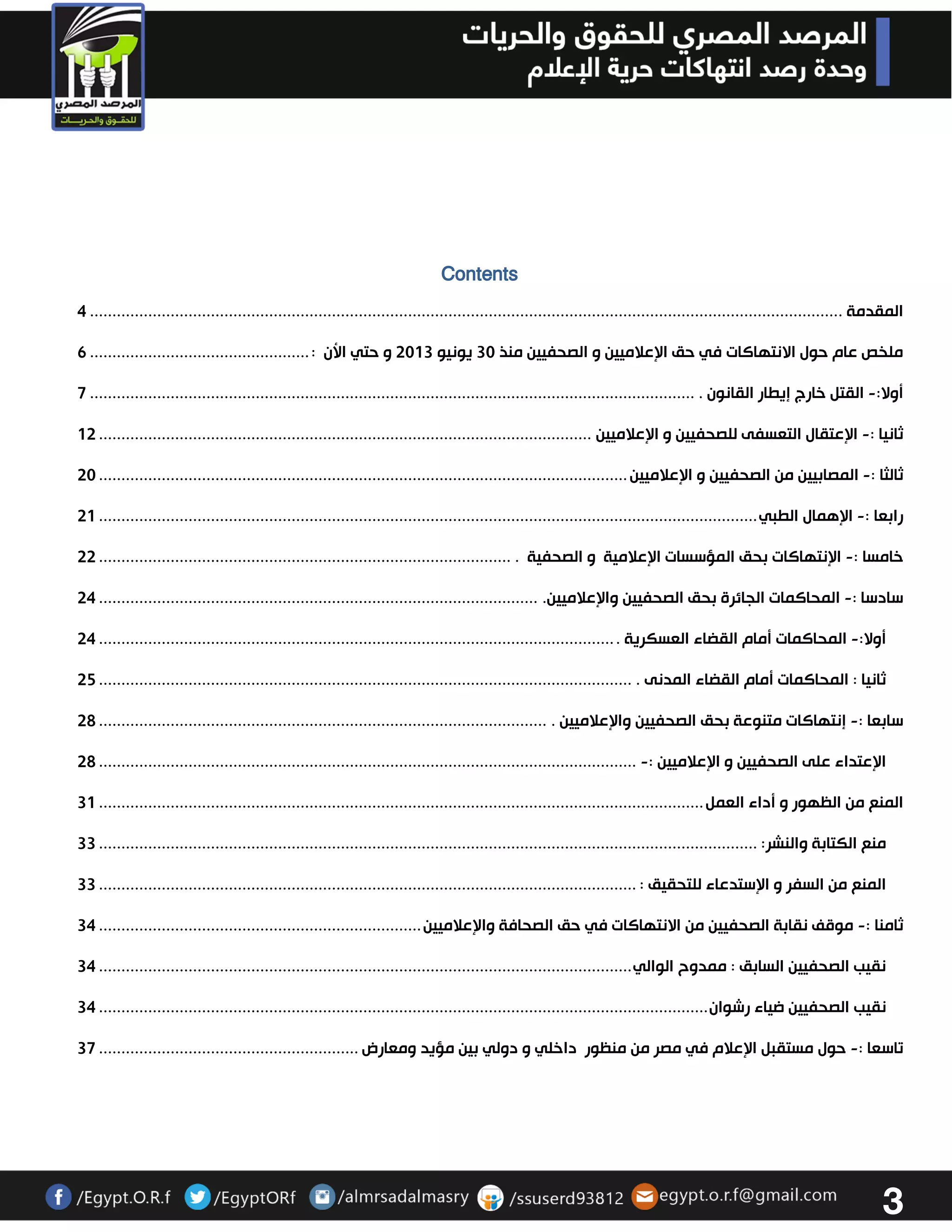 3 
Contents 
المقدمة . ....................................................................................................................................................................... 4 
ملخص عام حول الانتهاكات في حق الإعلاميين و الصحفيين منذ 33 يونيو 3303 و حتي الأن : ................................................. 6 
أولا: القتل خارج إيطار القانون . - ....................................................................................................................................... 7 
ثانيا : الإعتقال التعسفى للصحفيين و الإعلاميين - .............................................................................................................. 03 
ثالثا : المصابيين من الصحفيين و الإعلاميين - ...................................................................................................................... 33 
رابعا : الإهمال الطبي - ................................................................................................................................................... 30 
خامسا : الإنتهاكات بحق المؤسسات الإعلامية و الصحفية . - ............................................................................................ 33 
سادسا : المحاكمات الجائرة بحق الصحفيين والإعلاميين. - .................................................................................................. 34 
أولا: المحاكمات أمام القضاء العسكرية . - ................................................................................................................... 34 
ثانيا : المحاكمات أمام القضاء المدنى . ....................................................................................................................... 32 
سابعا : إنتهاكات متنوعة بحق الصحفيين والإعلاميين . - .................................................................................................... 32 
الإعتداء على الصحفيين و الإعلاميين :- ........................................................................................................................ 32 
المنع من الظهور و أداء العمل ....................................................................................................................................... 30 
منع الكتابة والنشر: ................................................................................................................................................... 33 
المنع من السفر و الإستدعاء للتحقيق : ........................................................................................................................ 33 
ثامنا : موقف نقابة الصحفيين من الانتهاكات في حق الصحافة والإعلاميين - ........................................................................ 34 
نقيب الصحفيين السابق : ممدوح الوالي ....................................................................................................................... 34 
نقيب الصحفيين ضياء رشوان ........................................................................................................................................ 34 
تاسعا : حول مستقبل الإعلام في مصر من منظور داخلي و دولي بين مؤيد ومعارض - .......................................................... 37 
 