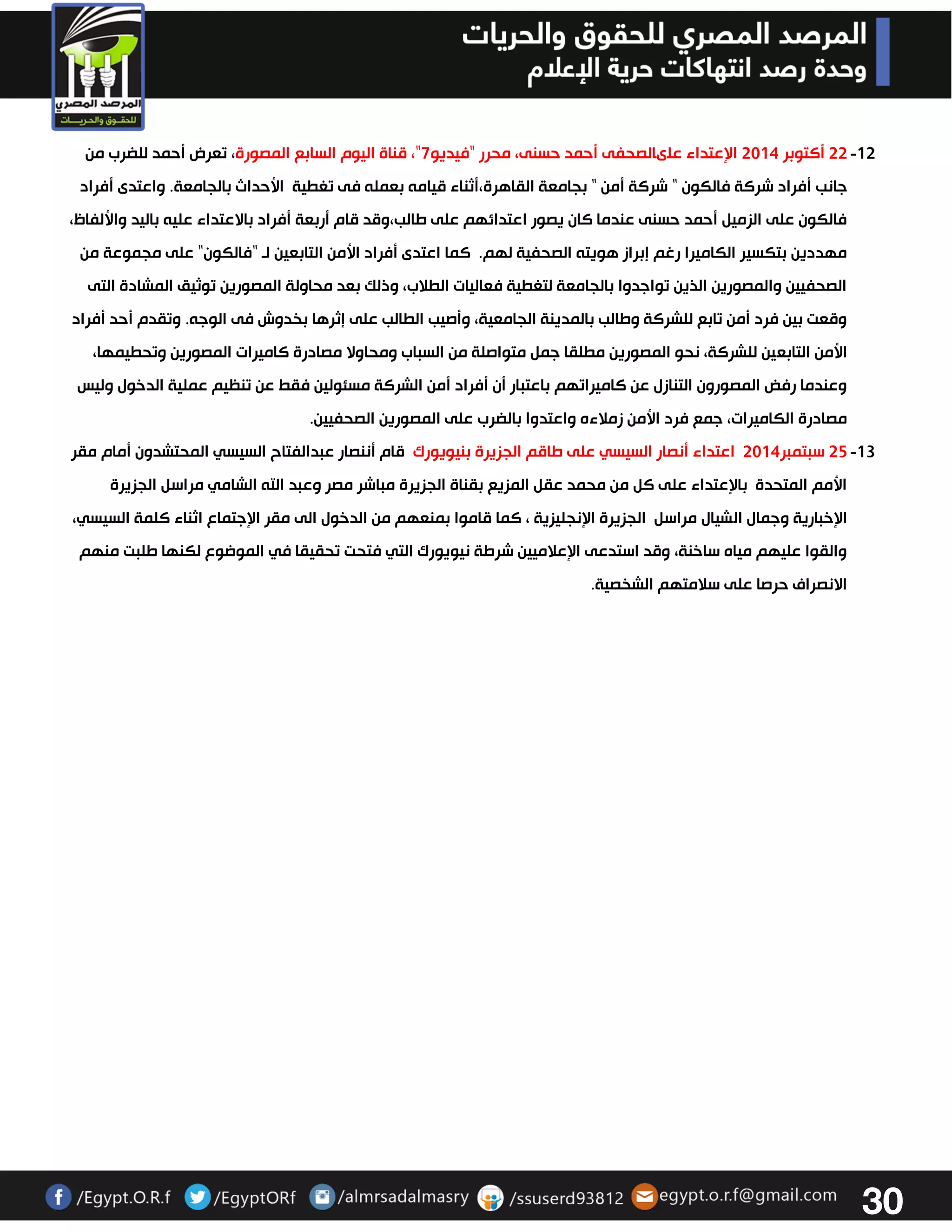 31 
-03 33 أكتوبر 3304 الإعتداء علىالصحفى أحمد حسنى، محرر "فيديو 7"، قناة اليوم السابع المصورة، تعرض أحمد للضرب من 
جانب أفراد شركة فالكون " شركة أمن " بجامعة القاهرة،أثناء قيامه بعمله فى تغطية الأحداث بالجامعة. واعتدى أفراد 
فالكون على الزميل أحمد حسنى عندما كان يصور اعتدائهم على طالب،وقد قام أربعة أفراد بالاعتداء عليه باليد والألفاظ، 
مهددين بتكسير الكاميرا رغم إبراز هويته الصحفية لهم. كما اعتدى أفراد الأمن التابعين لو "فالكون" على مجموعة من 
الصحفيين والمصورين الذين تواجدوا بالجامعة لتغطية فعاليات الطلاب، وذلك بعد محاولة المصورين توثيق المشادة التى 
وقعت بين فرد أمن تابع للشركة وطالب بالمدينة الجامعية، وأصيب الطالب على إثرها بخدوش فى الوجه. وتقدم أحد أفراد 
الأمن التابعين للشركة، نحو المصورين مطلقا جمل متواصلة من السباب ومحاولا مصادرة كاميرات المصورين وتحطيمها، 
وعندما رفض المصورون التنازل عن كاميراتهم باعتبار أن أفراد أمن الشركة مسئولين فقط عن تنظيم عملية الدخول وليس 
مصادرة الكاميرات، جمع فرد الأمن زملاءه واعتدوا بالضرب على المصورين الصحفيين. 
-03 32 سبتمبر 3304 اعتداء أنصار السيسي على طاقم الجزيرة بنيويورك قام أننصار عبدالفتاح السيسي المحتشدون أمام مقر 
الأمم المتحدة بالإعتداء على كل من محمد عقل المزيع بقناة الجزيرة مباشر مصر وعبد الله الشامي مراسل الجزيرة 
الإخبارية وجمال الشيال مراسل الجزيرة الإنجليزية ، كما قاموا بمنعهم من الدخول الى مقر الإجتماع اثناء كلمة السيسي، 
والقوا عليهم مياه ساخنة، وقد استدعى الإعلاميين شرطة نيويورك التي فتحت تحقيقا في الموضوع لكنها طلبت منهم 
الانصراف حرصا على سلامتهم الشخصية. 
 