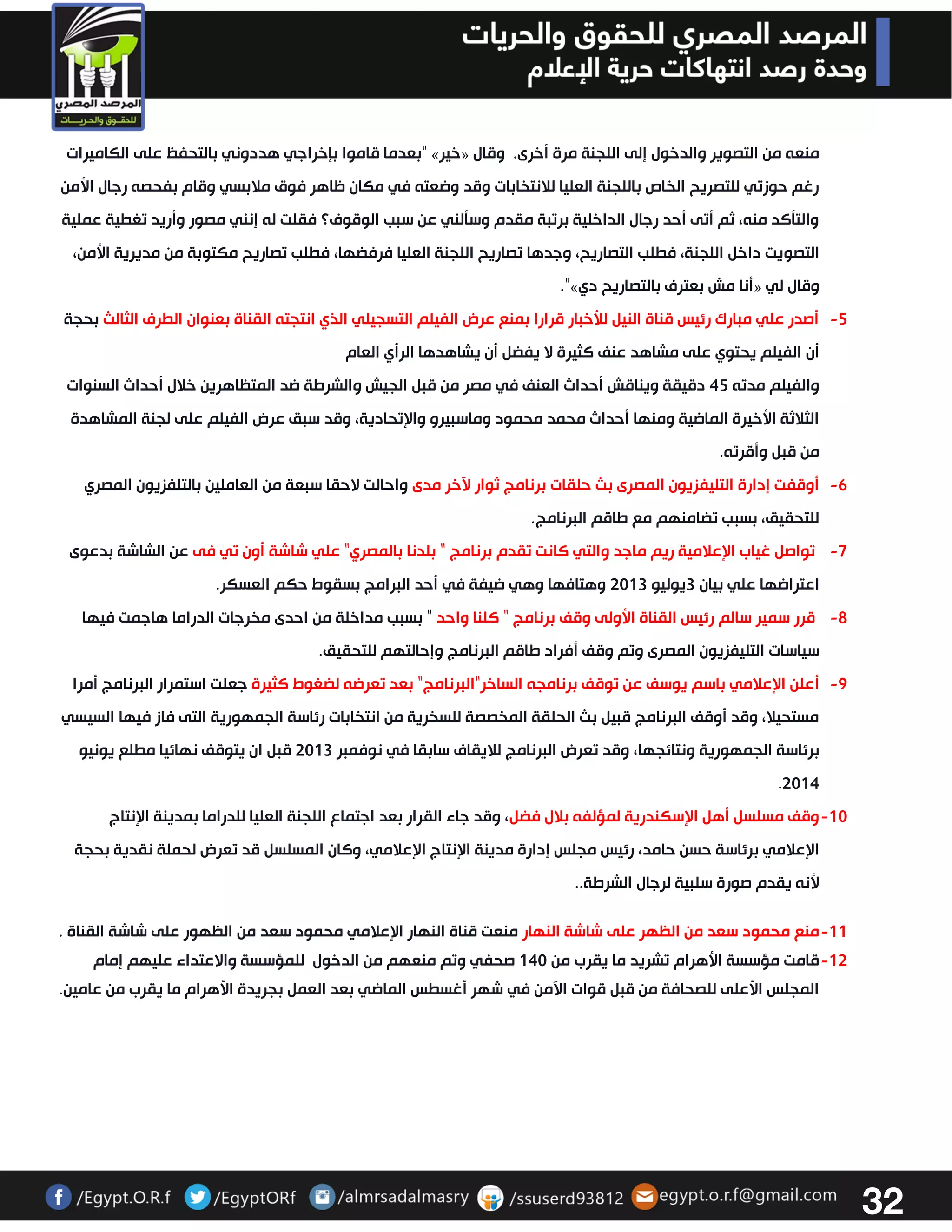 32 
بعدما قاموا بإخراجي هددوني بالتحفظ على الكاميرات “ » خير « منعه من التصوير والدخول إلى اللجنة مرة أخرى. وقال 
رغم حوزتي للتصريح الخاص باللجنة العليا للانتخابات وقد وضعته في مكان ظاهر فوق ملابسي وقام بفحصه رجال الأمن 
والتتكد منه، ثم أتى أحد رجال الداخلية برتبة مقدم وستلني عن سبب الوقوف؟ فقلت له إنني مصور وأريد تغطية عملية 
التصويت داخل اللجنة، فطلب التصاريح، وجدها تصاريح اللجنة العليا فرفضها، فطلب تصاريح مكتوبة من مديرية الأمن، 
.”» أنا مش بعترف بالتصاريح دي « وقال لي 
-2 أصدر علي مبارك رئيس قناة النيل للأخبار قرارا بمنع عرض الفيلم التسجيلي الذي انتجته القناة بعنوان الطرف الثالث بحجة 
أن الفيلم يحتوي على مشاهد عنف كثيرة لا يفضل أن يشاهدها الرأي العام 
والفيلم مدته 42 دقيقة ويناقش أحداث العنف في مصر من قبل الجيش والشرطة ضد المتظاهرين خلال أحداث السنوات 
الثلاثة الأخيرة الماضية ومنها أحداث محمد محمود وماسبيرو والإتحادية، وقد سبق عرض الفيلم على لجنة المشاهدة 
من قبل وأقرته . -6 أوقفت إدارة التليفزيون المصرى بث حلقات برنامج ثوار لآخر مدى واحالت لاحقا سبعة من العاملين بالتلفزيون المصري 
للتحقيق، بسبب تضامنهم مع طاقم البرنامج. 
-7 تواصل غياب الإعلامية ريم ماجد والتي كانت تقدم برنامج " بلدنا بالمصري" علي شاشة أون تي فى عن الشاشة بدعوى 
اعتراضها علي بيان 3يوليو 3303 وهتافها وهي ضيفة في أحد البرامج بسقوط حكم العسكر. 
-2 قرر سمير سالم رئيس القناة الأولى وقف برنامج " كلنا واحد " بسبب مداخلة من احدى مخرجات الدراما هاجمت فيها 
سياسات التليفزيون المصرى وتم وقف أفراد طاقم البرنامج وإحالتهم للتحقيق. 
-2 أعلن الإعلامي باسم يوسف عن توقف برنامجه الساخر"البرنامج" بعد تعرضه لضغوط كثيرة جعلت استمرار البرنامج أمرا 
مستحيلا، وقد أوقف البرنامج قبيل بث الحلقة المخصصة للسخرية من انتخابات رئاسة الجمهورية التى فاز فيها السيسي 
برئاسة الجمهورية ونتائجها، وقد تعرض البرنامج للايقاف سابقا في نوفمبر 3303 قبل ان يتوقف نهائيا مطلع يونيو 
.3304 
-03 وقف مسلسل أهل الإسكندرية لمؤلفه بلال فضل، وقد جاء القرار بعد اجتماع اللجنة العليا للدراما بمدينة الإنتاج 
الإعلامي برئاسة حسن حامد، رئيس مجلس إدارة مدينة الإنتاج الإعلامي، وكان المسلسل قد تعرض لحملة نقدية بحجة 
لأنه يقدم صورة سلبية لرجال الشرطة.. 
-00 منع محمود سعد من الظهر على شاشة النهار منعت قناة النهار الإعلامي محمود سعد من الظهور على شاشة القناة . 
-03 قامت مؤسسة الأهرام تشريد ما يقرب من 043 صحفي وتم منعهم من الدخول للمؤسسة والاعتداء عليهم إمام 
المجلس الأعلى للصحافة من قبل قوات الآمن في شهر أغسطس الماضي بعد العمل بجريدة الأهرام ما يقرب من عامين. 
 