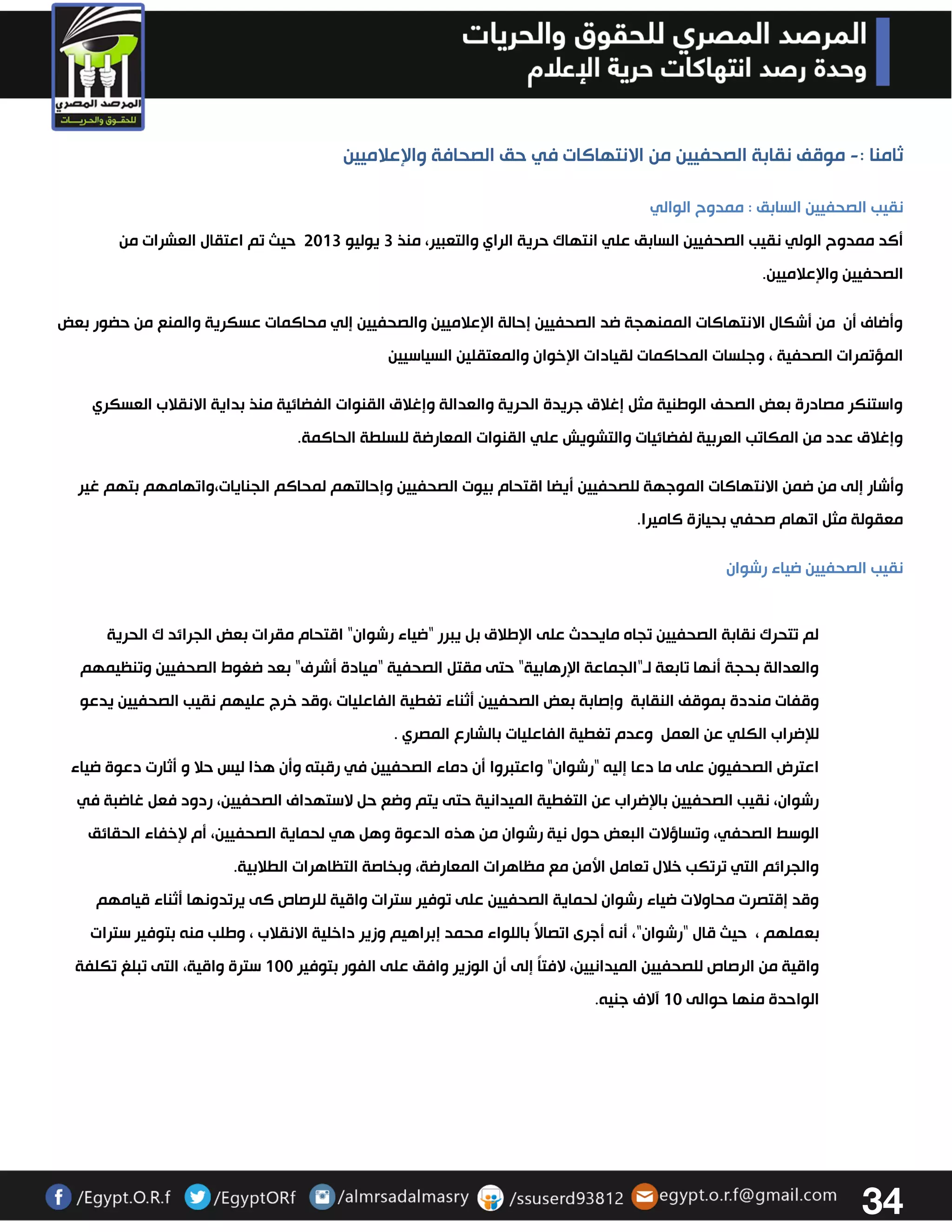 34 
ثامنا : موقف نقابة الصحفيين من الانتهاكات في حق الصحافة والإعلاميين - 
نقيب الصحفيين السابق : ممدوح الوالي 
أكد ممدوح الولي نقيب الصحفيين السابق علي انتهاك حرية الراي والتعبير، منذ 3 يوليو 3303 حيث تم اعتقال العشرات من 
الصحفيين والإعلاميين. 
وأضاف أن من أشكال الانتهاكات الممنهجة ضد الصحفيين إحالة الإعلاميين والصحفيين إلي محاكمات عسكرية والمنع من حضور بعض 
المؤتمرات الصحفية ، وجلسات المحاكمات لقيادات الإخوان والمعتقلين السياسيين 
واستنكر مصادرة بعض الصحف الوطنية مثل إغلاق جريدة الحرية والعدالة وإغلاق القنوات الفضائية منذ بداية الانقلاب العسكري 
وإغلاق عدد من المكاتب العربية لفضائيات والتشويش علي القنوات المعارضة للسلطة الحاكمة. 
وأشار إلى من ضمن الانتهاكات الموجهة للصحفيين أيضا اقتحام بيوت الصحفيين وإحالتهم لمحاكم الجنايات،واتهامهم بتهم غير 
معقولة مثل اتهام صحفي بحيازة كاميرا. 
نقيب الصحفيين ضياء رشوان 
لم تتحرك نقابة الصحفيين تجاه مايحدث على الإطلاق بل يبرر "ضياء رشوان" اقتحام مقرات بعض الجرائد ك الحرية 
والعدالة بحجة أنها تابعة لو"الجماعة الإرهابية" حتى مقتل الصحفية "ميادة أشرف" بعد ضغوط الصحفيين وتنظيمهم 
وقفات منددة بموقف النقابة وإصابة بعض الصحفيين أثناء تغطية الفاعليات ،وقد خرج عليهم نقيب الصحفيين يدعو 
للإضراب الكلي عن العمل وعدم تغطية الفاعليات بالشارع المصري . 
اعترض الصحفيون على ما دعا إليه "رشوان" واعتبروا أن دماء الصحفيين في رقبته وأن هذا ليس حلا و أثارت دعوة ضياء 
رشوان، نقيب الصحفيين بالإضراب عن التغطية الميدانية حتى يتم وضع حل لاستهداف الصحفيين، ردود فعل غاضبة في 
الوسط الصحفي، وتساؤلات البعض حول نية رشوان من هذه الدعوة وهل هي لحماية الصحفيين، أم لإخفاء الحقائق 
والجرائم التي ترتكب خلال تعامل الأمن مع مظاهرات المعارضة، وبخاصة التظاهرات الطلابية. 
وقد إقتصرت محاولات ضياء رشوان لحماية الصحفيين على توفير سترات واقية للرصاص كى يرتدونها أثناء قيامهم 
بعملهم ، حيث قال "رشوان"، أنه أجرى اتصالاً باللواء محمد إبراهيم وزير داخلية الانقلاب ، وطلب منه بتوفير سترات 
واقية من الرصاص للصحفيين الميدانيين، لافتاً إلى أن الوزير وافق على الفور بتوفير 033 سترة واقية، التى تبلغ تكلفة 
الواحدة منها حوالى 03 آلاف جنيه. 
 