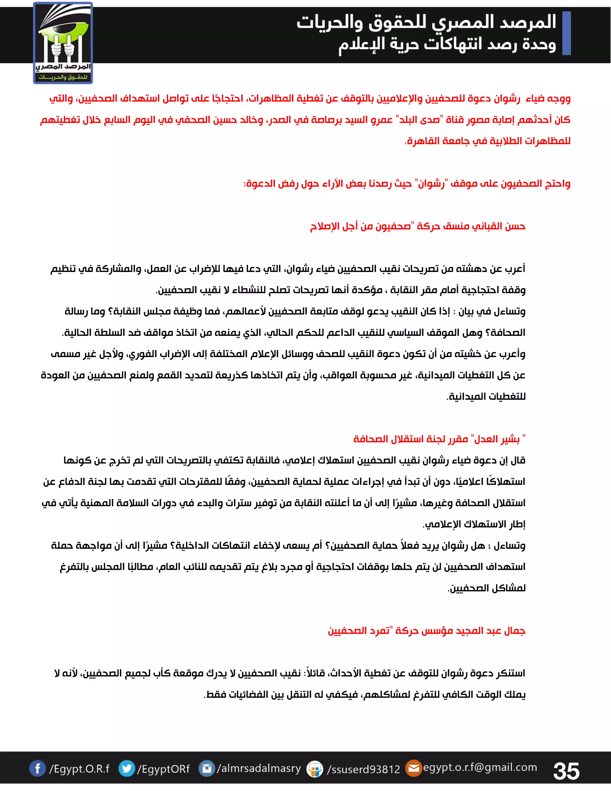 35 
ووجه ضياء رشوان دعوة للصحفيين والإعلاميين بالتوقف عن تغطية المظاهرات، احتجاجًا على تواصل استهداف الصحفيين، والتي 
كان أحدثهم إصابة مصور قناة "صدى البلد" عمرو السيد برصاصة في الصدر، وخالد حسين الصحفي في اليوم السابع خلال تغطيتهم 
للمظاهرات الطلابية في جامعة القاهرة. 
واحتج الصحفيون على موقف "رشوان" حيث رصدنا بعض الآراء حول رفض الدعوة: 
حسن القباني منسق حركة "صحفيون من أجل الإصلاح 
أعرب عن دهشته من تصريحات نقيب الصحفيين ضياء رشوان، التي دعا فيها للإضراب عن العمل، والمشاركة في تنظيم 
وقفة احتجاجية أمام مقر النقابة ، مؤكدة أنها تصريحات تصلح للنشطاء لا نقيب الصحفيين . وتساءل في بيان : إذا كان النقيب يدعو لوقف متابعة الصحفيين لأعمالهم، فما وظيفة مجلس النقابة؟ وما رسالة 
الصحافة؟ وهل الموقف السياسي للنقيب الداعم للحكم الحالي، الذي يمنعه من اتخاذ مواقف ضد السلطة الحالية . وأعرب عن خشيته من أن تكون دعوة النقيب للصحف ووسائل الإعلام المختلفة إلى الإضراب الفوري، ولأجل غير مسمى 
عن كل التغطيات الميدانية، غير محسوبة العواقب، وأن يتم اتخاذها كذريعة لتمديد القمع ولمنع الصحفيين من العودة 
للتغطيات الميدانية . 
" بشير العدل" مقرر لجنة استقلال الصحافة 
قال إن دعوة ضياء رشوان نقيب الصحفيين استهلاك إعلامي، فالنقابة تكتفي بالتصريحات التي لم تخرج عن كونها 
استهلاكًا اعلاميًا، دون أن تبدأ في إجراءات عملية لحماية الصحفيين، وفقًا للمقترحات التي تقدمت بها لجنة الدفاع عن 
استقلال الصحافة وغيرها، مشيرًا إلى أن ما أعلنته النقابة من توفير سترات والبدء في دورات السلامة المهنية يتتي في 
إطار الاستهلاك الإعلامي. 
وتساءل ؛ هل رشوان يريد فعلاً حماية الصحفيين؟ أم يسعى لإخفاء انتهاكات الداخلية؟ مشيرًا إلى أن مواجهة حملة 
استهداف الصحفيين لن يتم حلها بوقفات احتجاجية أو مجرد بلاغ يتم تقديمه للنائب العام، مطالبًا المجلس بالتفرغ 
لمشاكل الصحفيين. 
جمال عبد المجيد مؤسس حركة "تمرد الصحفيين 
استنكر دعوة رشوان للتوقف عن تغطية الأحداث، قائلاً: نقيب الصحفيين لا يدرك موقعة كتب لجميع الصحفيين، لأنه لا 
يملك الوقت الكافي للتفرغ لمشاكلهم، فيكفي له التنقل بين الفضائيات فقط. 
 
