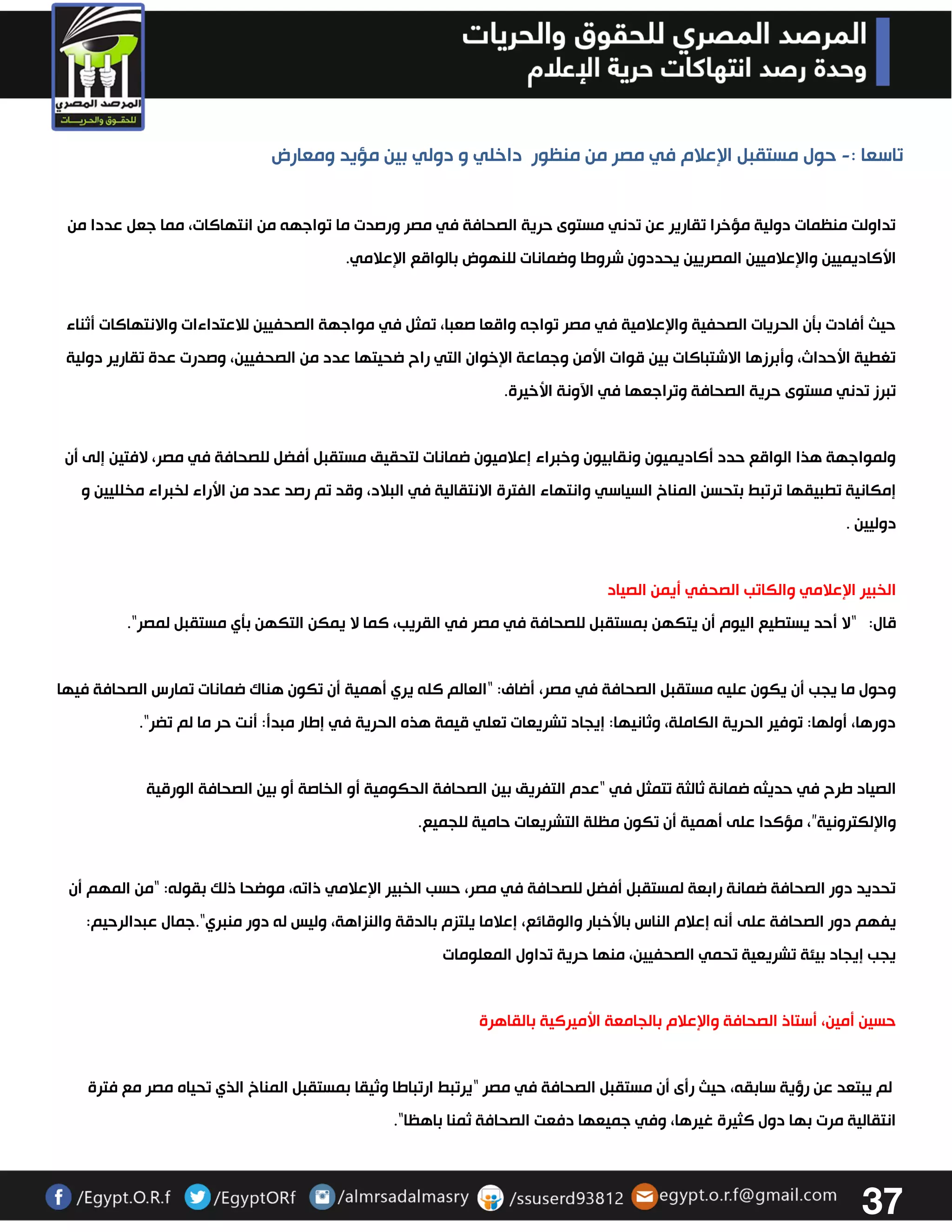 37 
تاسعا : حول مستقبل الإعلام في مصر من منظور داخلي و دولي بين مؤيد ومعارض - 
تداولت منظمات دولية مؤخرا تقارير عن تدني مستوى حرية الصحافة في مصر ورصدت ما تواجهه من انتهاكات، مما جعل عددا من 
الأكاديميين والإعلاميين المصريين يحددون شروطا وضمانات للنهوض بالواقع الإعلامي. 
حيث أفادت بتن الحريات الصحفية والإعلامية في مصر تواجه واقعا صعبا، تمثل في مواجهة الصحفيين للاعتداءات والانتهاكات أثناء 
تغطية الأحداث، وأبرزها الاشتباكات بين قوات الأمن وجماعة الإخوان التي راح ضحيتها عدد من الصحفيين، وصدرت عدة تقارير دولية 
تبرز تدني مستوى حرية الصحافة وتراجعها في الآونة الأخيرة. 
ولمواجهة هذا الواقع حدد أكاديميون ونقابيون وخبراء إعلاميون ضمانات لتحقيق مستقبل أفضل للصحافة في مصر، لافتين إلى أن 
إمكانية تطبيقها ترتبط بتحسن المناخ السياسي وانتهاء الفترة الانتقالية في البلاد، وقد تم رصد عدد من الأراء لخبراء مخلليين و 
دوليين . 
الخبير الإعلامي والكاتب الصحفي أيمن الصياد 
قال: “لا أحد يستطيع اليوم أن يتكهن بمستقبل للصحافة في مصر في القريب، كما لا يمكن التكهن بتي مستقبل لمصر". 
وحول ما يجب أن يكون عليه مستقبل الصحافة في مصر، أضاف: “العالم كله يري أهمية أن تكون هناك ضمانات تمارس الصحافة فيها 
دورها، أولها: توفير الحرية الكاملة، وثانيها: إيجاد تشريعات تعلي قيمة هذه الحرية في إطار مبدأ: أنت حر ما لم تضر". 
الصياد طرح في حديثه ضمانة ثالثة تتمثل في “عدم التفريق بين الصحافة الحكومية أو الخاصة أو بين الصحافة الورقية 
والإلكترونية”، مؤكدا على أهمية أن تكون مظلة التشريعات حامية للجميع. 
تحديد دور الصحافة ضمانة رابعة لمستقبل أفضل للصحافة في مصر، حسب الخبير الإعلامي ذاته، موضحا ذلك بقوله: “من المهم أن 
يفهم دور الصحافة على أنه إعلام الناس بالأخبار والوقائع، إعلاما يلتزم بالدقة والنزاهة، وليس له دور منبري".جمال عبدالرحيم: 
يجب إيجاد بيئة تشريعية تحمي الصحفيين، منها حرية تداول المعلومات 
حسين أمين، أستاذ الصحافة والإعلام بالجامعة الأميركية بالقاهرة 
لم يبتعد عن رؤية سابقه، حيث رأى أن مستقبل الصحافة في مصر “يرتبط ارتباطا وثيقا بمستقبل المناخ الذي تحياه مصر مع فترة 
انتقالية مرت بها دول كثيرة غيرها، وفي جميعها دفعت الصحافة ثمنا باهظا". 
 