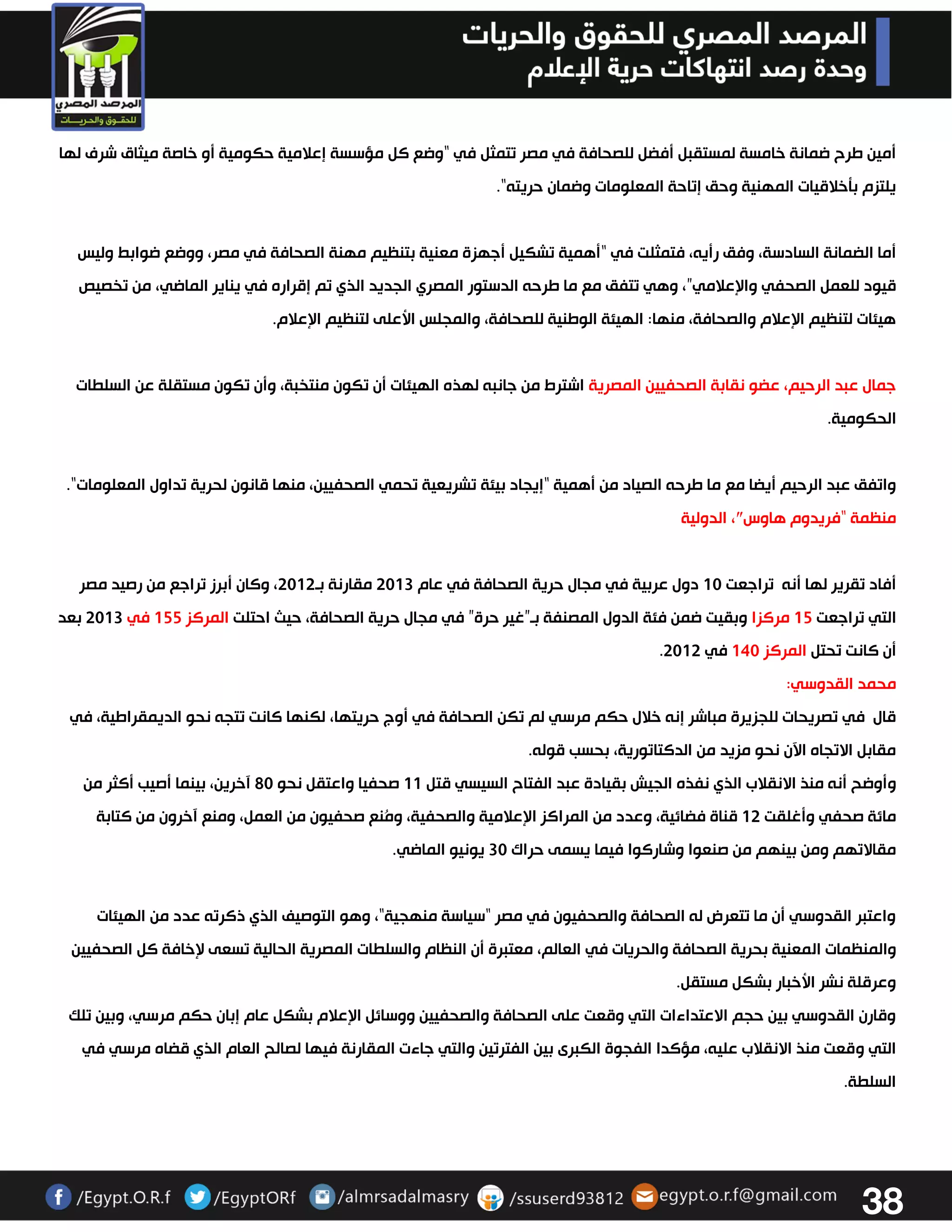 38 
أمين طرح ضمانة خامسة لمستقبل أفضل للصحافة في مصر تتمثل في “وضع كل مؤسسة إعلامية حكومية أو خاصة ميثاق شرف لها 
يلتزم بتخلاقيات المهنية وحق إتاحة المعلومات وضمان حريته". 
أما الضمانة السادسة، وفق رأيه، فتمثلت في “أهمية تشكيل أجهزة معنية بتنظيم مهنة الصحافة في مصر، ووضع ضوابط وليس 
قيود للعمل الصحفي والإعلامي”، وهي تتفق مع ما طرحه الدستور المصري الجديد الذي تم إقراره في يناير الماضي، من تخصيص 
هيئات لتنظيم الإعلام والصحافة، منها: الهيئة الوطنية للصحافة، والمجلس الأعلى لتنظيم الإعلام. 
جمال عبد الرحيم، عضو نقابة الصحفيين المصرية اشترط من جانبه لهذه الهيئات أن تكون منتخبة، وأن تكون مستقلة عن السلطات 
الحكومية. 
واتفق عبد الرحيم أيضا مع ما طرحه الصياد من أهمية “إيجاد بيئة تشريعية تحمي الصحفيين، منها قانون لحرية تداول المعلومات". 
منظمة “فريدوم هاوس″، الدولية 
أفاد تقرير لها أنه تراجعت 03 دول عربية في مجال حرية الصحافة في عام 3303 مقارنة بو 3303 ، وكان أبرز تراجع من رصيد مصر 
التي تراجعت 02 مركزا وبقيت ضمن فئة الدول المصنفة بو”غير حرة” في مجال حرية الصحافة، حيث احتلت المركز 022 في 3303 بعد 
. أن كانت تحتل المركز 043 في 3303 
محمد القدوسي: 
قال في تصريحات للجزيرة مباشر إنه خلال حكم مرسي لم تكن الصحافة في أوج حريتها، لكنها كانت تتجه نحو الديمقراطية، في 
مقابل الاتجاه الآن نحو مزيد من الدكتاتورية، بحسب قوله. 
وأوضح أنه منذ الانقلاب الذي نفذه الجيش بقيادة عبد الفتاح السيسي قتل 00 صحفيا واعتقل نحو 23 آخرين، بينما أصيب أكثر من 
مائة صحفي وأغلقت 03 قناة فضائية، وعدد من المراكز الإعلامية والصحفية، ومُنع صحفيون من العمل، ومنع آخرون من كتابة 
مقالاتهم ومن بينهم من صنعوا وشاركوا فيما يسمى حراك 33 يونيو الماضي. 
واعتبر القدوسي أن ما تتعرض له الصحافة والصحفيون في مصر "سياسة منهجية"، وهو التوصيف الذي ذكرته عدد من الهيئات 
والمنظمات المعنية بحرية الصحافة والحريات في العالم، معتبرة أن النظام والسلطات المصرية الحالية تسعى لإخافة كل الصحفيين 
وعرقلة نشر الأخبار بشكل مستقل. 
وقارن القدوسي بين حجم الاعتداءات التي وقعت على الصحافة والصحفيين ووسائل الإعلام بشكل عام إبان حكم مرسي، وبين تلك 
التي وقعت منذ الانقلاب عليه، مؤكدا الفجوة الكبرى بين الفترتين والتي جاءت المقارنة فيها لصالح العام الذي قضاه مرسي في 
السلطة. 
 