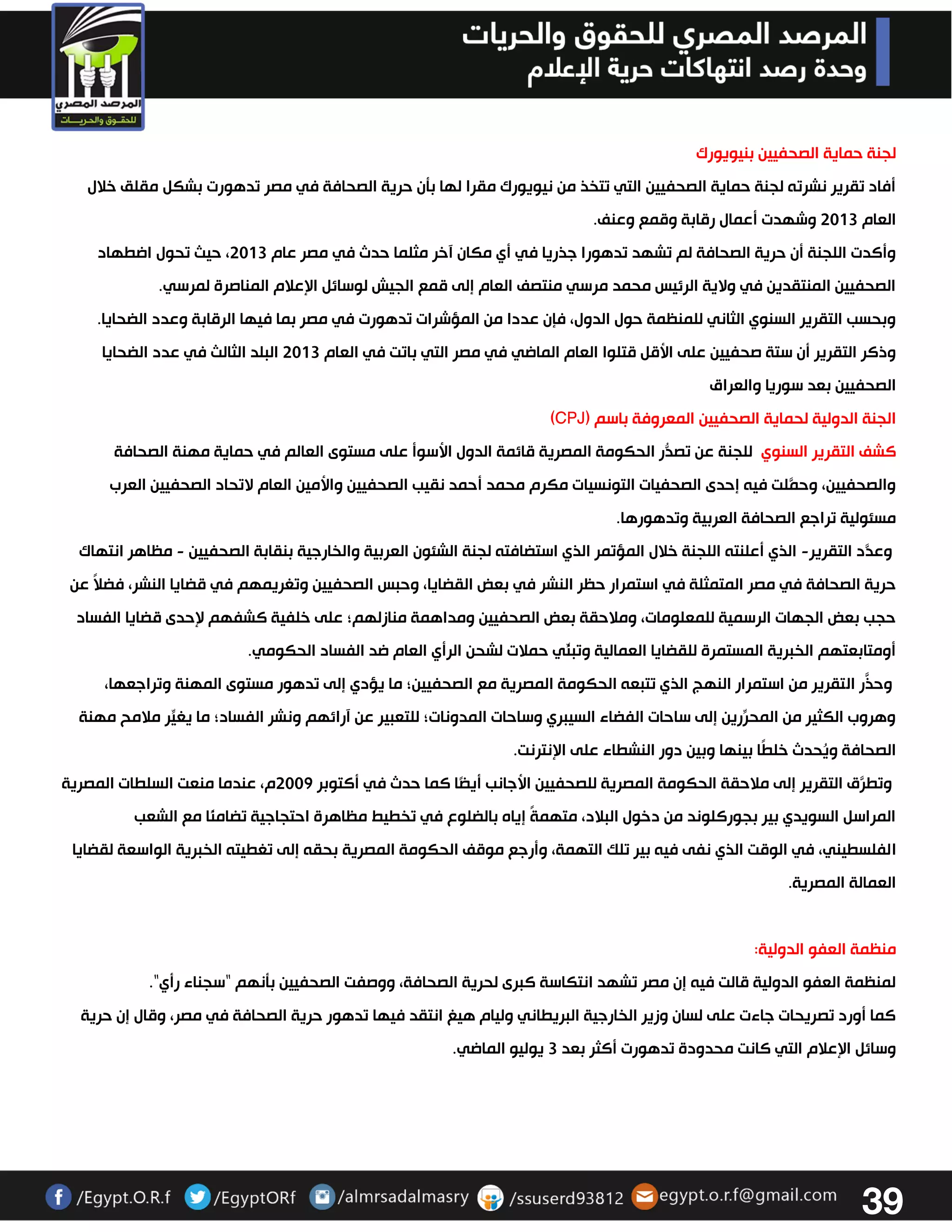 39 
لجنة حماية الصحفيين بنيويورك 
أفاد تقرير نشرته لجنة حماية الصحفيين التي تتخذ من نيويورك مقرا لها بتن حرية الصحافة في مصر تدهورت بشكل مقلق خلال 
العام 3303 وشهدت أعمال رقابة وقمع وعنف. 
وأكدت اللجنة أن حرية الصحافة لم تشهد تدهورا جذريا في أي مكان آخر مثلما حدث في مصر عام 3303 ، حيث تحول اضطهاد 
الصحفيين المنتقدين في ولاية الرئيس محمد مرسي منتصف العام إلى قمع الجيش لوسائل الإعلام المناصرة لمرسي. 
وبحسب التقرير السنوي الثاني للمنظمة حول الدول، فإن عددا من المؤشرات تدهورت في مصر بما فيها الرقابة وعدد الضحايا. 
وذكر التقرير أن ستة صحفيين على الأقل قتلوا العام الماضي في مصر التي باتت في العام 3303 البلد الثالث في عدد الضحايا 
الصحفيين بعد سوريا والعراق 
الجنة الدولية لحماية الصحفيين المعروفة باسم ) CPJ ) 
كشف التقرير السنوي للجنة عن تصدُّر الحكومة المصرية قائمة الدول الأسوأ على مستوى العالم في حماية مهنة الصحافة 
والصحفيين، وحمَّلت فيه إحدى الصحفيات التونسيات مكرم محمد أحمد نقيب الصحفيين والأمين العام لاتحاد الصحفيين العرب 
مسئولية تراجع الصحافة العربية وتدهورها. 
وعدَّد التقرير الذي أعلنته اللجنة خلال المؤتمر الذي استضافته لجنة الشئون العربية والخارجية بنقابة الصحفيين مظاهر انتهاك - - 
حرية الصحافة في مصر المتمثلة في استمرار حظر النشر في بعض القضايا، وحبس الصحفيين وتغريمهم في قضايا النشر، فضلاً عن 
حجب بعض الجهات الرسمية للمعلومات، وملاحقة بعض الصحفيين ومداهمة منازلهم؛ على خلفية كشفهم لإحدى قضايا الفساد 
أومتابعتهم الخبرية المستمرة للقضايا العمالية وتبنِّي حملات لشحن الرأي العام ضد الفساد الحكومي. 
وحذَّر التقرير من استمرار النهج الذي تتبعه الحكومة المصرية مع الصحفيين؛ ما يؤدي إلى تدهور مستوى المهنة وتراجعها، 
وهروب الكثير من المحرِّرين إلى ساحات الفضاء السيبري وساحات المدونات؛ للتعبير عن آرائهم ونشر الفساد؛ ما يغيِّر ملامح مهنة 
الصحافة ويُحدث خلطًا بينها وبين دور النشطاء على الإنترنت. 
وتطرَّق التقرير إلى ملاحقة الحكومة المصرية للصحفيين الأجانب أيضًا كما حدث في أكتوبر 3332 م، عندما منعت السلطات المصرية 
المراسل السويدي بير بجوركلوند من دخول البلاد، متهمةً إياه بالضلوع في تخطيط مظاهرة احتجاجية تضامنًا مع الشعب 
الفلسطيني، في الوقت الذي نفى فيه بير تلك التهمة، وأرجع موقف الحكومة المصرية بحقه إلى تغطيته الخبرية الواسعة لقضايا 
العمالة المصرية. 
منظمة العفو الدولية: 
لمنظمة العفو الدولية قالت فيه إن مصر تشهد انتكاسة كبرى لحرية الصحافة، ووصفت الصحفيين بتنهم "سجناء رأي". 
كما أورد تصريحات جاءت على لسان وزير الخارجية البريطاني وليام هيغ انتقد فيها تدهور حرية الصحافة في مصر، وقال إن حرية 
وسائل الإعلام التي كانت محدودة تدهورت أكثر بعد 3 يوليو الماضي. 
 