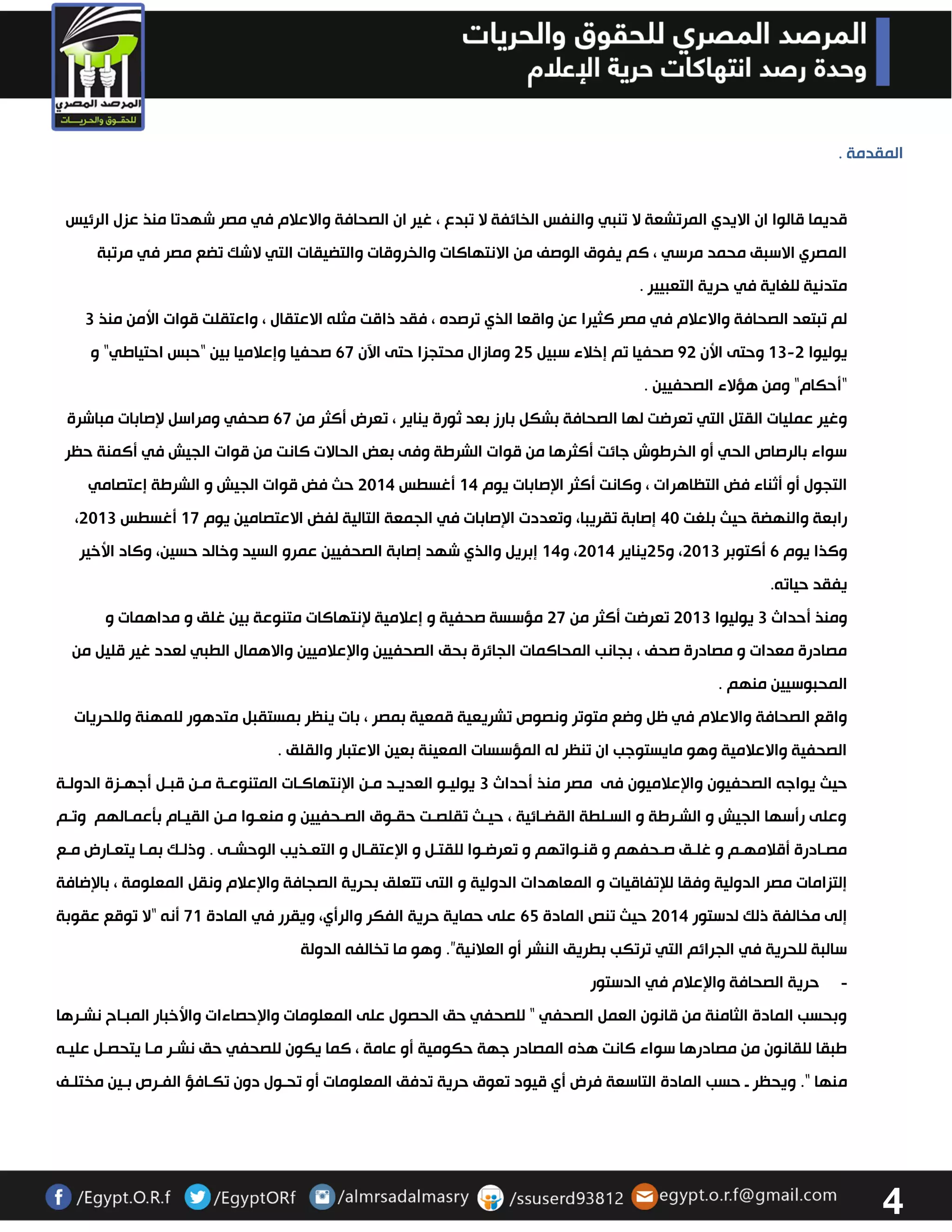 4 
المقدمة . 
قديما قالوا ان الايدي المرتشعة لا تنبي والنفس الخائفة لا تبدع ، غير ان الصحافة والاعلام في مصر شهدتا منذ عزل الرئيس 
المصري الاسبق محمد مرسي ، كم يفوق الوصف من الانتهاكات والخروقات والتضيقات التي لاشك تضع مصر في مرتبة 
متدنية للغاية في حرية التعبيير . لم تبتعد الصحافة والاعلام في مصر كثيرا عن واقعا الذي ترصده ، فقد ذاقت مثله الاعتقال ، واعتقلت قوات الأمن منذ 3 
يوليوا 03 3 وحتى الأن 23 صحفيا تم إخلاء سبيل 32 ومازال محتجزا حتى الآن 67 صحفيا وإعلاميا بين "حبس احتياطي" و - 
"أحكام" ومن هؤلاء الصحفيين . وغير عمليات القتل التي تعرضت لها الصحافة بشكل بارز بعد ثورة يناير ، تعرض أكثر من 67 صحفي ومراسل لإصابات مباشرة 
سواء بالرصاص الحي أو الخرطوش جائت أكثرها من قوات الشرطة وفى بعض الحالات كانت من قوات الجيش في أكمنة حظر 
التجول أو أثناء فض التظاهرات ، وكانت أكثر الإصابات يوم 04 أغسطس 3304 حث فض قوات الجيش و الشرطة إعتصامي 
، رابعة والنهضة حيث بلغت 43 إصابة تقريبا، وتعددت الإصابات في الجمعة التالية لفض الاعتصامين يوم 07 أغسطس 3303 
وكذا يوم 6 أكتوبر 3303 ، و 32 يناير 3304 ، و 04 إبريل والذي شهد إصابة الصحفيين عمرو السيد وخالد حسين، وكاد الأخير 
يفقد حياته . ومنذ أحداث 3 يوليوا 3303 تعرضت أكثر من 37 مؤسسة صحفية و إعلامية لإنتهاكات متنوعة بين غلق و مداهمات و 
مصادرة معدات و مصادرة صحف ، بجانب المحاكمات الجائرة بحق الصحفيين والإعلاميين والاهمال الطبي لعدد غير قليل من 
المحبوسيين منهم . واقع الصحافة والاعلام في ظل وضع متوتر ونصوص تشريعية قمعية بمصر ، بات ينظر بمستقبل متدهور للمهنة وللحريات 
الصحفية والاعلامية وهو مايستوجب ان تنظر له المؤسسات المعينة بعين الاعتبار والقلق . 
حيث يواجه الصحفيون والإعلاميون فى مصر منذ أحداث 3 يوليوو العديود مون الإنتهاكوات المتنوعوة مون قبول أجهوزة الدولوة 
وعلى رأسها الجيش و الشورطة و السولطة القضوائية ، حيوث تقلصوت حقووق الصوحفيين و منعووا مون القيوام بتعموالهم وتوم 
مصوادرة أقلامهوم و غلوق صوحفهم و قنوواتهم و تعرضووا للقتول و الإعتقوال و التعوذيب الوحشوى . وذلوك بموا يتعوارض مووع 
إلتزامات مصر الدولية وفقا للإتفاقيات و المعاهدات الدولية و التى تتعلق بحرية الصجافة والإعلام ونقل المعلومة ، بالإضافة 
إلى مخالفة ذلك لدستور 3304 حيث تنص المادة 62 على حماية حرية الفكر والرأي، ويقرر في المادة 70 أنه “لا توقع عقوبة 
سالبة للحرية في الجرائم التي ترتكب بطريق النشر أو العلانية”. وهو ما تخالفه الدولة 
- حرية الصحافة والإعلام في الدستور 
وبحسب المادة الثامنة من قانون العمل الصحفي " للصحفي حق الحصول على المعلومات والإحصاءات والأخبار المبواح نشورها 
طبقا للقانون من مصادرها سواء كانت هذه المصادر جهة حكومية أو عامة ، كما يكون للصحفي حق نشور موا يتحصول عليوه 
منها ". ويحظر و حسب المادة التاسعة فرض أي قيود تعوق حرية تدفق المعلومات أو تحوول دون تكوافؤ الفورص بوين مختلوف 
 