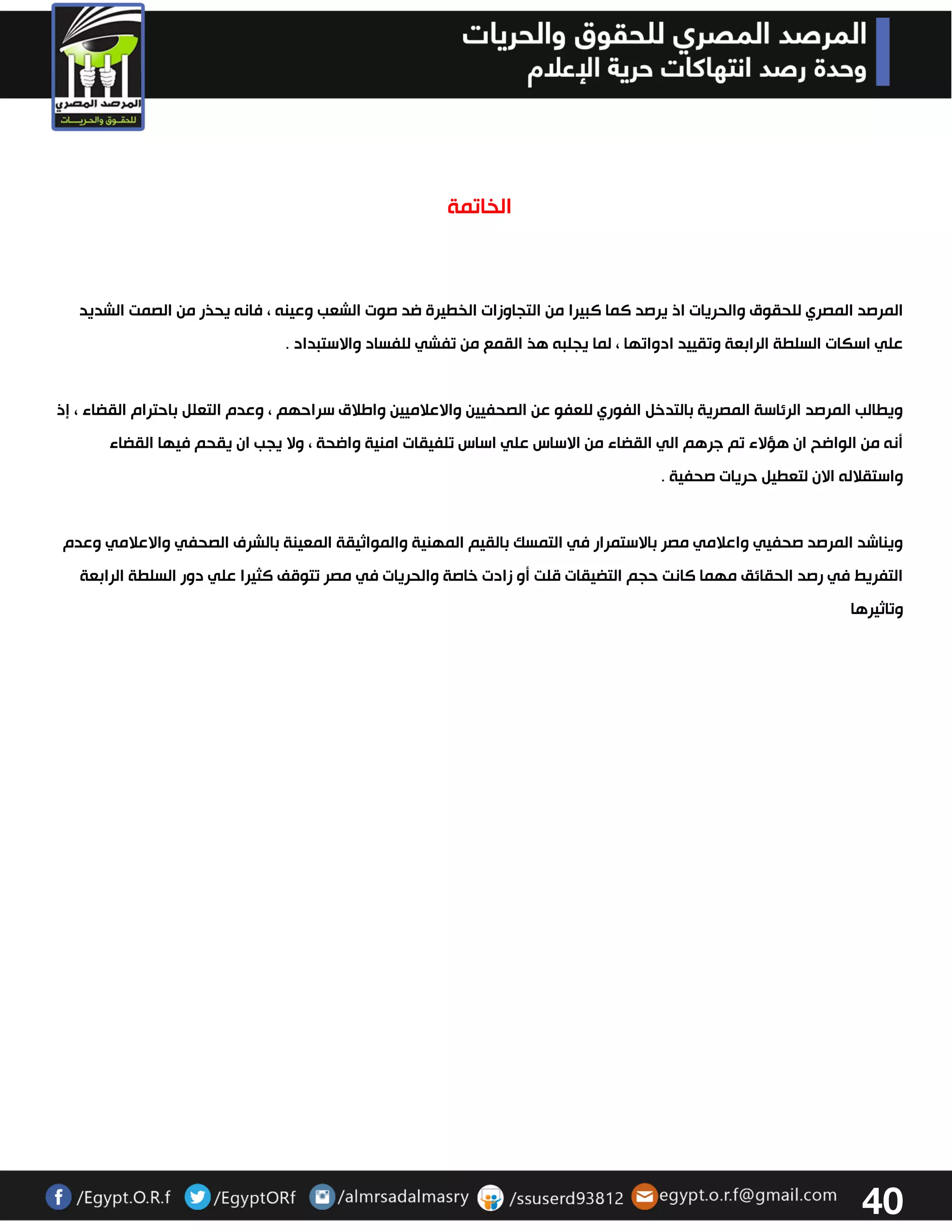 41 
الخاتمة 
المرصد المصري للحقوق والحريات اذ يرصد كما كبيرا من التجاوزات الخطيرة ضد صوت الشعب وعينه ، فانه يحذر من الصمت الشديد 
علي اسكات السلطة الرابعة وتقييد ادواتها ، لما يجلبه هذ القمع من تفشي للفساد والاستبداد . ويطالب المرصد الرئاسة المصرية بالتدخل الفوري للعفو عن الصحفيين والاعلاميين واطلاق سراحهم ، وعدم التعلل باحترام القضاء ، إذ 
أنه من الواضح ان هؤلاء تم جرهم الي القضاء من الاساس علي اساس تلفيقات امنية واضحة ، ولا يجب ان يقحم فيها القضاء 
واستقلاله الان لتعطيل حريات صحفية . ويناشد المرصد صحفيي واعلامي مصر بالاستمرار في التمسك بالقيم المهنية والمواثيقة المعينة بالشرف الصحفي والاعلامي وعدم 
التفريط في رصد الحقائق مهما كانت حجم التضيقات قلت أو زادت خاصة والحريات في مصر تتوقف كثيرا علي دور السلطة الرابعة 
وتاثيرها 
