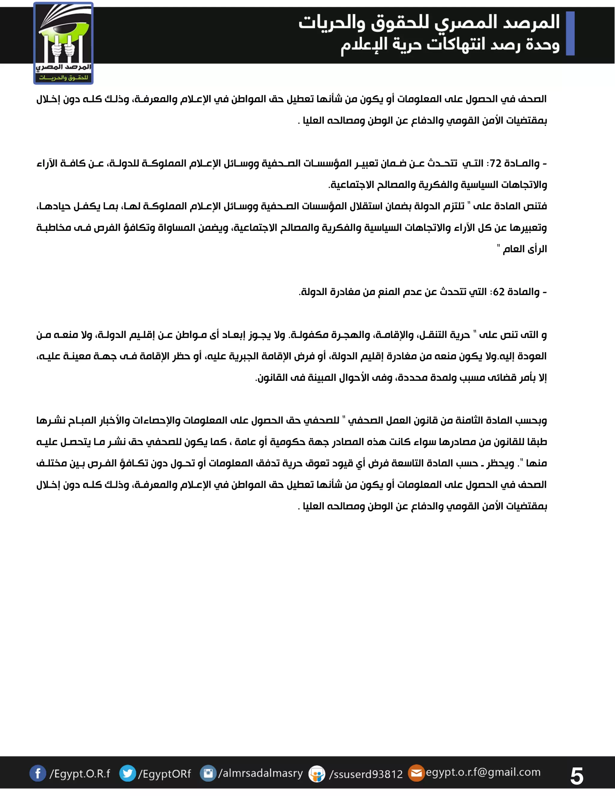 5 
الصحف في الحصول على المعلومات أو يكون من شتنها تعطيل حق المواطن في الإعولام والمعرفوة، وذلوك كلوه دون إخولال 
بمقتضيات الأمن القومي والدفاع عن الوطن ومصالحه العليا . 
والمووادة 73 : التووي تتحوودث عوون ضوومان تعبيوور المؤسسووات الصووحفية ووسووائل الإعوولام المملوكووة للدولووة، عوون كافووة الآراء - 
والاتجاهات السياسية والفكرية والمصالح الاجتماعية. 
فتنص المادة على " تلتزم الدولة بضمان استقلال المؤسسات الصوحفية ووسوائل الإعولام المملوكوة لهوا، بموا يكفول حيادهوا، 
وتعبيرها عن كل الآراء والاتجاهات السياسية والفكرية والمصالح الاجتماعية، ويضمن المساواة وتكافؤ الفرص فوى مخاطبوة 
الرأى العام " 
والمادة 63 : التي تتحدث عن عدم المنع من مغادرة الدولة. - 
و التى تنص على " حرية التنقول، والإقاموة، والهجورة مكفولوة. ولا يجووز إبعواد أى موواطن عون إقلويم الدولوة، ولا منعوه مون 
العودة إليه.ولا يكون منعه من مغادرة إقليم الدولة، أو فرض الإقامة الجبرية عليه، أو حظر الإقامة فوى جهوة معينوة عليوه، 
إلا بتمر قضائى مسبب ولمدة محددة، وفى الأحوال المبينة فى القانون. 
وبحسب المادة الثامنة من قانون العمل الصحفي " للصحفي حق الحصول على المعلومات والإحصاءات والأخبار المبواح نشورها 
طبقا للقانون من مصادرها سواء كانت هذه المصادر جهة حكومية أو عامة ، كما يكون للصحفي حق نشور موا يتحصول عليوه 
منها ". ويحظر و حسب المادة التاسعة فرض أي قيود تعوق حرية تدفق المعلومات أو تحوول دون تكوافؤ الفورص بوين مختلوف 
الصحف في الحصول على المعلومات أو يكون من شتنها تعطيل حق المواطن في الإعولام والمعرفوة، وذلوك كلوه دون إخولال 
بمقتضيات الأمن القومي والدفاع عن الوطن ومصالحه العليا . 
 