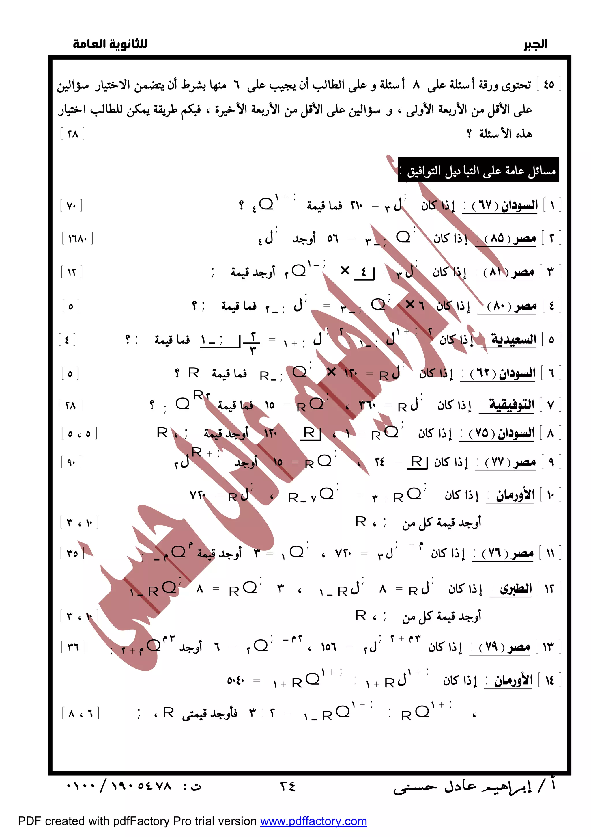   
 
 
 
٤٥ ] تحتوى ورقة أسئلة على ٨ أسئلة و على الطالب أن يجيب على ٦ منها بشرط أن يتضمن الاختيار سؤالين ] 
على الأقل من الأربعة الأولى ، و سؤالين على الأقل من الأربعة الأخيرة ، فبكم طريقة يمكن للطالب اختيار 
[ هذه الأسئلة ؟ [ ٢٨ 
مسائل عامة على التباديل التوافيق : 
[ ٧٠ ] ؟ ٤Q + ١ ; ٢١٠ فما قيمة = ل ٣ ; إذا كان :  [ ١ ] 
; إذا كان :  [ ٢ ] 
٥٦ أوجد = ــ ٣ ;Q ل; [ ١٦٨٠ ] ٤ 
[ [ ١٢ ; ٢ أوجد قيمة Q ــ ١ ; × ٤ = ل ٣ ; إذا كان :  [ ٣ ] 
; ; [ ٥ ; ٢ ; 
= ٣ ;Q × ٦ :  [ ٤ ] 
إذا كان ــ لــ فما قيمة ؟ [ ١ ; ٢ : ١+ ; [ ٤ ; ; ٢ ١ ; ١ ; :إذا كان ل ــ ل + = ــــــ ــ فما قيمة ؟ [  [ ٥ ] 
; × = ١٢٠ R ل; إذا كان :  [ ٦ ] 
; ، = ٣٦٠ R ل; إذا كان : [ ٧ ] 
; إذا كان :  [ ٨ ] 
; ، = ٢٤ R إذا كان :  [ ٩ ] 
; إذا كان : [ ١٠ ] 
= ٣ + RQ ; 
; ، ٧٢٠ = ل ٣ ; +  إذا كان :  [ ١١ ] 
; ــ ٣ ، ١ R ل; = ٨ R ل; إذا كان : [ ١٢ ] 
; ــ ٢ ، ١٥٦ = ل ٢ ;٢ +  إذا كان ٣ :  [ ١٣ ] 
٥٠٤٠ = ١ + RQ١ + ; : + ١ R + ١ل ; إذا كان : [ ١٤ ] 
  
٢ 
٣ 
[ ؟ [ ٥ R فما قيمة R ــ ;Q 
١٥ فما قيمة ٢ = RQ R 
[ ٢٨ ] ؟ ;Q 
[ [ ٥ ، ٥ R ، ; ١٢٠ أوجد قيمة = R ، ١ = RQ 
١٥ أوجد = RQ لR + ; [ ٩٠ ] ٢ 
، R ٧ ــ Q ل; ٧٢٠ = R 
[ [ ٣ ، ١٠ R ، ; أوجد قيمة كل من 
[ [ ٣٥ ; ــ Q ٣ أوجد قيمة = ١Q 
٨ = RQ ; 
ــ ١ RQ 
[ [ ٣ ، ١٠ R ، ; أوجد قيمة كل من 
[ ٣٦ ] ;٢ + Q ٦ أوجد ٣ = ٢Q 
[ [ ٨ ، ٦ ; ، R ٣ فأوجد قيمتى : ٢ = ــ ١ RQ١ + ; : RQ١ + ; ، 
 ٢٤ 
PDF created with pdfFactory Pro trial version www.pdffactory.com 
 
